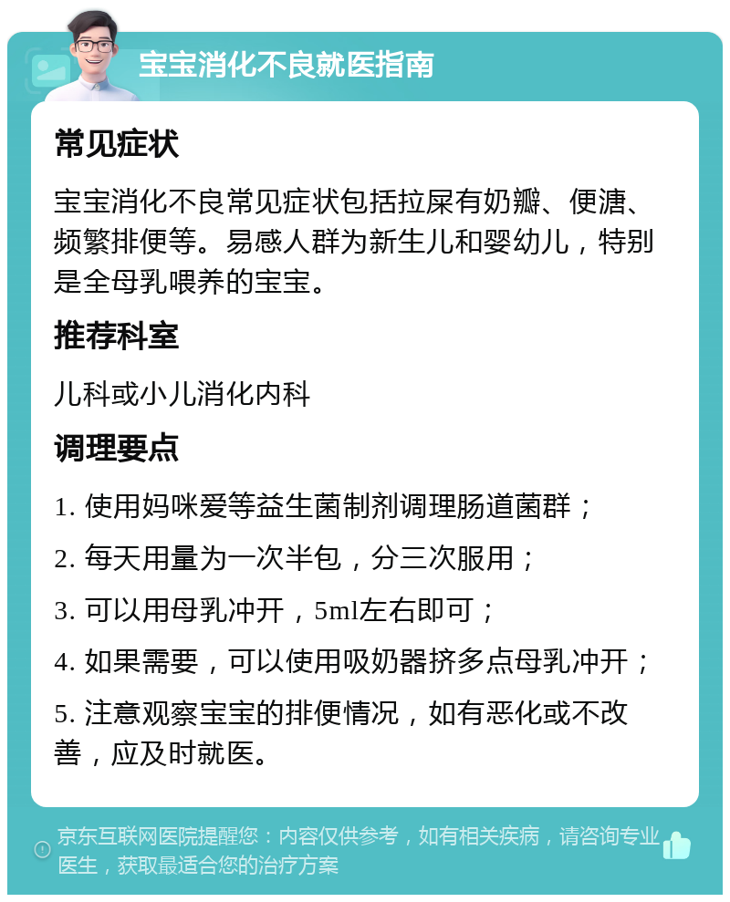 宝宝消化不良就医指南 常见症状 宝宝消化不良常见症状包括拉屎有奶瓣、便溏、频繁排便等。易感人群为新生儿和婴幼儿，特别是全母乳喂养的宝宝。 推荐科室 儿科或小儿消化内科 调理要点 1. 使用妈咪爱等益生菌制剂调理肠道菌群； 2. 每天用量为一次半包，分三次服用； 3. 可以用母乳冲开，5ml左右即可； 4. 如果需要，可以使用吸奶器挤多点母乳冲开； 5. 注意观察宝宝的排便情况，如有恶化或不改善，应及时就医。