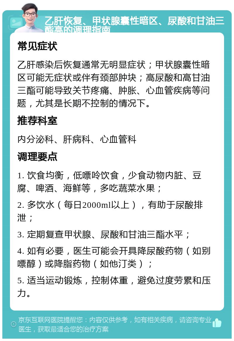 乙肝恢复、甲状腺囊性暗区、尿酸和甘油三酯高的调理指南 常见症状 乙肝感染后恢复通常无明显症状；甲状腺囊性暗区可能无症状或伴有颈部肿块；高尿酸和高甘油三酯可能导致关节疼痛、肿胀、心血管疾病等问题，尤其是长期不控制的情况下。 推荐科室 内分泌科、肝病科、心血管科 调理要点 1. 饮食均衡，低嘌呤饮食，少食动物内脏、豆腐、啤酒、海鲜等，多吃蔬菜水果； 2. 多饮水（每日2000ml以上），有助于尿酸排泄； 3. 定期复查甲状腺、尿酸和甘油三酯水平； 4. 如有必要，医生可能会开具降尿酸药物（如别嘌醇）或降脂药物（如他汀类）； 5. 适当运动锻炼，控制体重，避免过度劳累和压力。