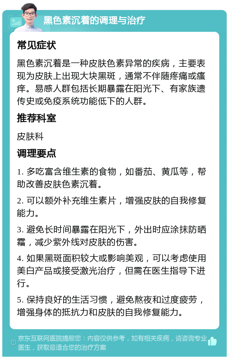 黑色素沉着的调理与治疗 常见症状 黑色素沉着是一种皮肤色素异常的疾病，主要表现为皮肤上出现大块黑斑，通常不伴随疼痛或瘙痒。易感人群包括长期暴露在阳光下、有家族遗传史或免疫系统功能低下的人群。 推荐科室 皮肤科 调理要点 1. 多吃富含维生素的食物，如番茄、黄瓜等，帮助改善皮肤色素沉着。 2. 可以额外补充维生素片，增强皮肤的自我修复能力。 3. 避免长时间暴露在阳光下，外出时应涂抹防晒霜，减少紫外线对皮肤的伤害。 4. 如果黑斑面积较大或影响美观，可以考虑使用美白产品或接受激光治疗，但需在医生指导下进行。 5. 保持良好的生活习惯，避免熬夜和过度疲劳，增强身体的抵抗力和皮肤的自我修复能力。