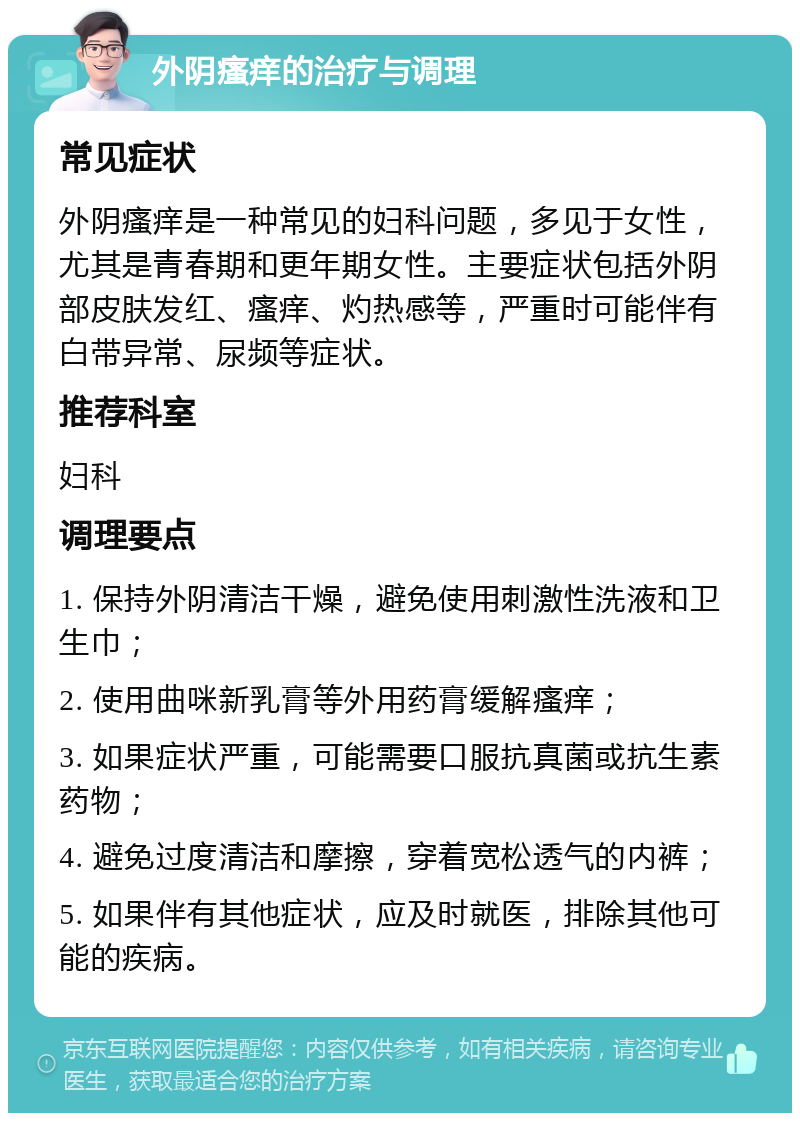 外阴瘙痒的治疗与调理 常见症状 外阴瘙痒是一种常见的妇科问题，多见于女性，尤其是青春期和更年期女性。主要症状包括外阴部皮肤发红、瘙痒、灼热感等，严重时可能伴有白带异常、尿频等症状。 推荐科室 妇科 调理要点 1. 保持外阴清洁干燥，避免使用刺激性洗液和卫生巾； 2. 使用曲咪新乳膏等外用药膏缓解瘙痒； 3. 如果症状严重，可能需要口服抗真菌或抗生素药物； 4. 避免过度清洁和摩擦，穿着宽松透气的内裤； 5. 如果伴有其他症状，应及时就医，排除其他可能的疾病。