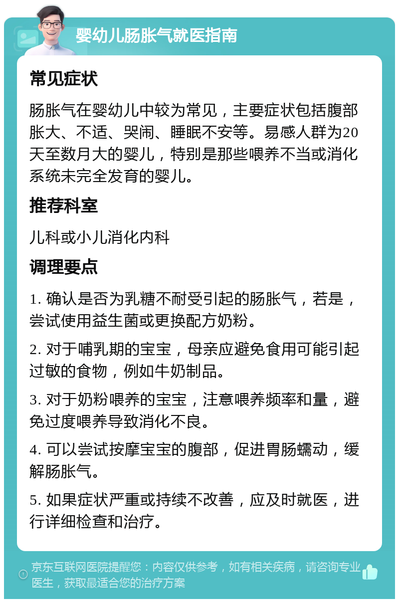 婴幼儿肠胀气就医指南 常见症状 肠胀气在婴幼儿中较为常见，主要症状包括腹部胀大、不适、哭闹、睡眠不安等。易感人群为20天至数月大的婴儿，特别是那些喂养不当或消化系统未完全发育的婴儿。 推荐科室 儿科或小儿消化内科 调理要点 1. 确认是否为乳糖不耐受引起的肠胀气，若是，尝试使用益生菌或更换配方奶粉。 2. 对于哺乳期的宝宝，母亲应避免食用可能引起过敏的食物，例如牛奶制品。 3. 对于奶粉喂养的宝宝，注意喂养频率和量，避免过度喂养导致消化不良。 4. 可以尝试按摩宝宝的腹部，促进胃肠蠕动，缓解肠胀气。 5. 如果症状严重或持续不改善，应及时就医，进行详细检查和治疗。