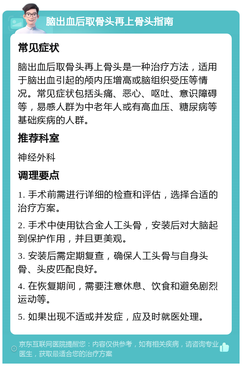 脑出血后取骨头再上骨头指南 常见症状 脑出血后取骨头再上骨头是一种治疗方法，适用于脑出血引起的颅内压增高或脑组织受压等情况。常见症状包括头痛、恶心、呕吐、意识障碍等，易感人群为中老年人或有高血压、糖尿病等基础疾病的人群。 推荐科室 神经外科 调理要点 1. 手术前需进行详细的检查和评估，选择合适的治疗方案。 2. 手术中使用钛合金人工头骨，安装后对大脑起到保护作用，并且更美观。 3. 安装后需定期复查，确保人工头骨与自身头骨、头皮匹配良好。 4. 在恢复期间，需要注意休息、饮食和避免剧烈运动等。 5. 如果出现不适或并发症，应及时就医处理。