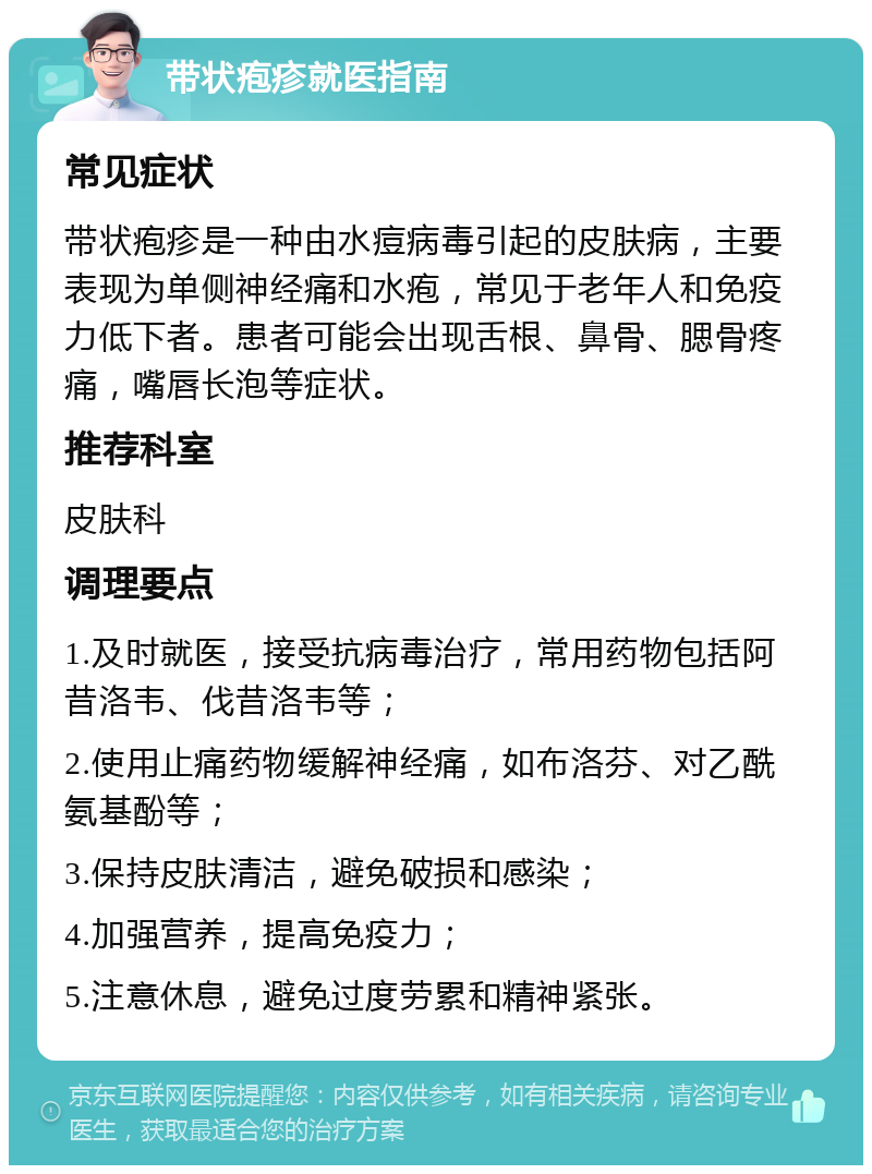 带状疱疹就医指南 常见症状 带状疱疹是一种由水痘病毒引起的皮肤病，主要表现为单侧神经痛和水疱，常见于老年人和免疫力低下者。患者可能会出现舌根、鼻骨、腮骨疼痛，嘴唇长泡等症状。 推荐科室 皮肤科 调理要点 1.及时就医，接受抗病毒治疗，常用药物包括阿昔洛韦、伐昔洛韦等； 2.使用止痛药物缓解神经痛，如布洛芬、对乙酰氨基酚等； 3.保持皮肤清洁，避免破损和感染； 4.加强营养，提高免疫力； 5.注意休息，避免过度劳累和精神紧张。