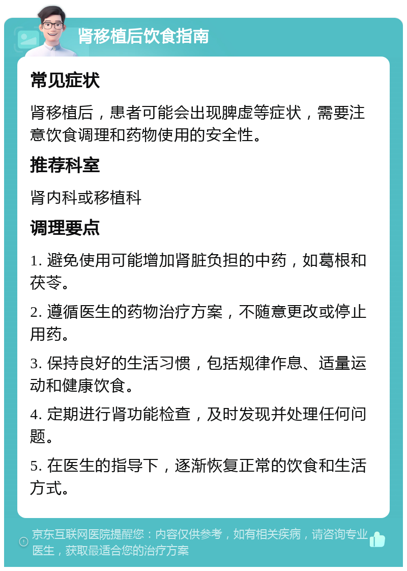 肾移植后饮食指南 常见症状 肾移植后，患者可能会出现脾虚等症状，需要注意饮食调理和药物使用的安全性。 推荐科室 肾内科或移植科 调理要点 1. 避免使用可能增加肾脏负担的中药，如葛根和茯苓。 2. 遵循医生的药物治疗方案，不随意更改或停止用药。 3. 保持良好的生活习惯，包括规律作息、适量运动和健康饮食。 4. 定期进行肾功能检查，及时发现并处理任何问题。 5. 在医生的指导下，逐渐恢复正常的饮食和生活方式。