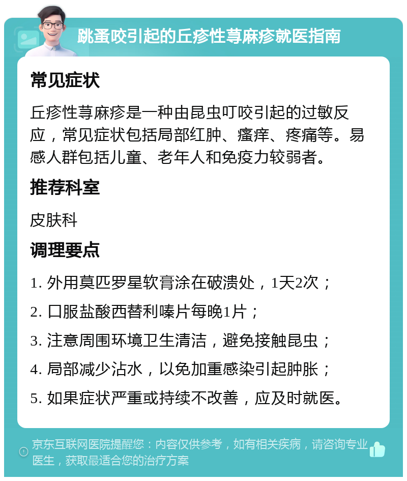 跳蚤咬引起的丘疹性荨麻疹就医指南 常见症状 丘疹性荨麻疹是一种由昆虫叮咬引起的过敏反应，常见症状包括局部红肿、瘙痒、疼痛等。易感人群包括儿童、老年人和免疫力较弱者。 推荐科室 皮肤科 调理要点 1. 外用莫匹罗星软膏涂在破溃处，1天2次； 2. 口服盐酸西替利嗪片每晚1片； 3. 注意周围环境卫生清洁，避免接触昆虫； 4. 局部减少沾水，以免加重感染引起肿胀； 5. 如果症状严重或持续不改善，应及时就医。