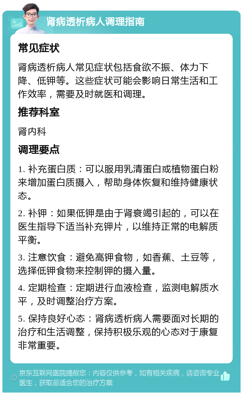 肾病透析病人调理指南 常见症状 肾病透析病人常见症状包括食欲不振、体力下降、低钾等。这些症状可能会影响日常生活和工作效率，需要及时就医和调理。 推荐科室 肾内科 调理要点 1. 补充蛋白质：可以服用乳清蛋白或植物蛋白粉来增加蛋白质摄入，帮助身体恢复和维持健康状态。 2. 补钾：如果低钾是由于肾衰竭引起的，可以在医生指导下适当补充钾片，以维持正常的电解质平衡。 3. 注意饮食：避免高钾食物，如香蕉、土豆等，选择低钾食物来控制钾的摄入量。 4. 定期检查：定期进行血液检查，监测电解质水平，及时调整治疗方案。 5. 保持良好心态：肾病透析病人需要面对长期的治疗和生活调整，保持积极乐观的心态对于康复非常重要。