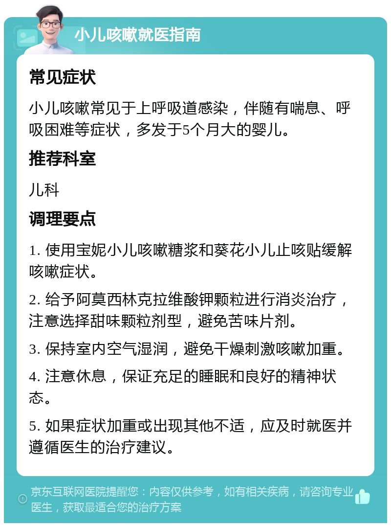 小儿咳嗽就医指南 常见症状 小儿咳嗽常见于上呼吸道感染，伴随有喘息、呼吸困难等症状，多发于5个月大的婴儿。 推荐科室 儿科 调理要点 1. 使用宝妮小儿咳嗽糖浆和葵花小儿止咳贴缓解咳嗽症状。 2. 给予阿莫西林克拉维酸钾颗粒进行消炎治疗，注意选择甜味颗粒剂型，避免苦味片剂。 3. 保持室内空气湿润，避免干燥刺激咳嗽加重。 4. 注意休息，保证充足的睡眠和良好的精神状态。 5. 如果症状加重或出现其他不适，应及时就医并遵循医生的治疗建议。