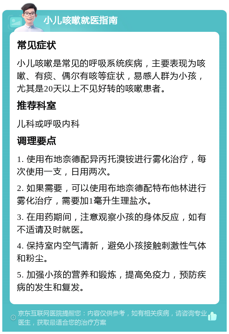 小儿咳嗽就医指南 常见症状 小儿咳嗽是常见的呼吸系统疾病，主要表现为咳嗽、有痰、偶尔有咳等症状，易感人群为小孩，尤其是20天以上不见好转的咳嗽患者。 推荐科室 儿科或呼吸内科 调理要点 1. 使用布地奈德配异丙托溴铵进行雾化治疗，每次使用一支，日用两次。 2. 如果需要，可以使用布地奈德配特布他林进行雾化治疗，需要加1毫升生理盐水。 3. 在用药期间，注意观察小孩的身体反应，如有不适请及时就医。 4. 保持室内空气清新，避免小孩接触刺激性气体和粉尘。 5. 加强小孩的营养和锻炼，提高免疫力，预防疾病的发生和复发。