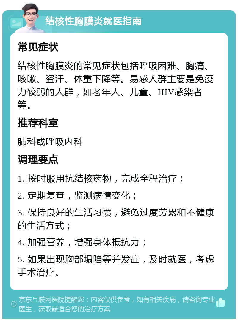 结核性胸膜炎就医指南 常见症状 结核性胸膜炎的常见症状包括呼吸困难、胸痛、咳嗽、盗汗、体重下降等。易感人群主要是免疫力较弱的人群，如老年人、儿童、HIV感染者等。 推荐科室 肺科或呼吸内科 调理要点 1. 按时服用抗结核药物，完成全程治疗； 2. 定期复查，监测病情变化； 3. 保持良好的生活习惯，避免过度劳累和不健康的生活方式； 4. 加强营养，增强身体抵抗力； 5. 如果出现胸部塌陷等并发症，及时就医，考虑手术治疗。