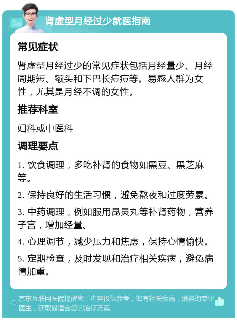 肾虚型月经过少就医指南 常见症状 肾虚型月经过少的常见症状包括月经量少、月经周期短、额头和下巴长痘痘等。易感人群为女性，尤其是月经不调的女性。 推荐科室 妇科或中医科 调理要点 1. 饮食调理，多吃补肾的食物如黑豆、黑芝麻等。 2. 保持良好的生活习惯，避免熬夜和过度劳累。 3. 中药调理，例如服用昆灵丸等补肾药物，营养子宫，增加经量。 4. 心理调节，减少压力和焦虑，保持心情愉快。 5. 定期检查，及时发现和治疗相关疾病，避免病情加重。