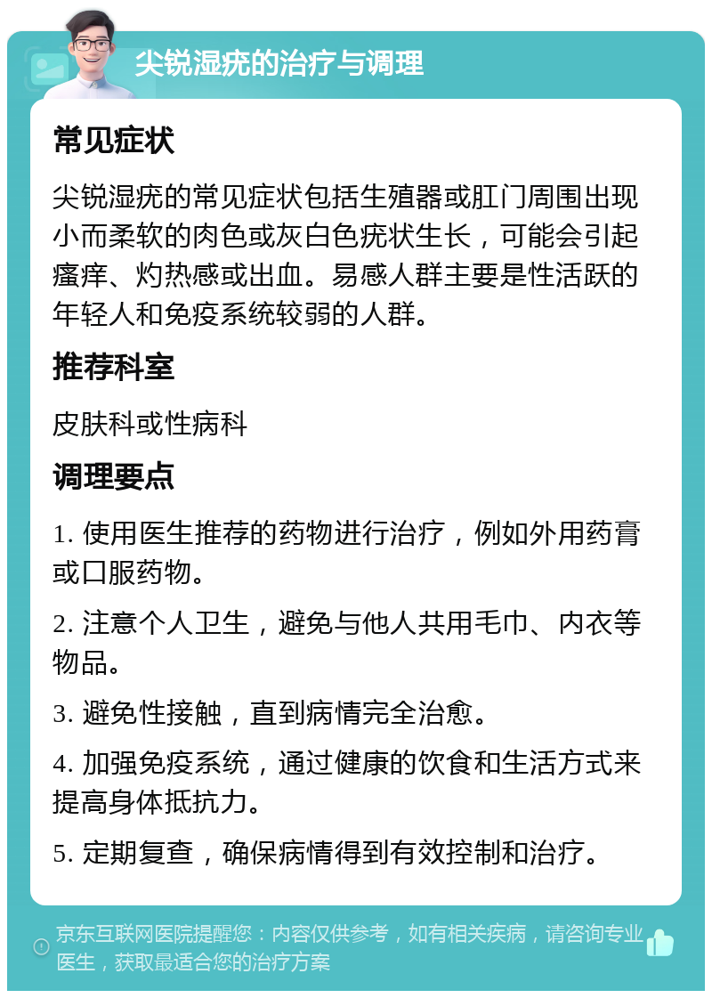 尖锐湿疣的治疗与调理 常见症状 尖锐湿疣的常见症状包括生殖器或肛门周围出现小而柔软的肉色或灰白色疣状生长，可能会引起瘙痒、灼热感或出血。易感人群主要是性活跃的年轻人和免疫系统较弱的人群。 推荐科室 皮肤科或性病科 调理要点 1. 使用医生推荐的药物进行治疗，例如外用药膏或口服药物。 2. 注意个人卫生，避免与他人共用毛巾、内衣等物品。 3. 避免性接触，直到病情完全治愈。 4. 加强免疫系统，通过健康的饮食和生活方式来提高身体抵抗力。 5. 定期复查，确保病情得到有效控制和治疗。