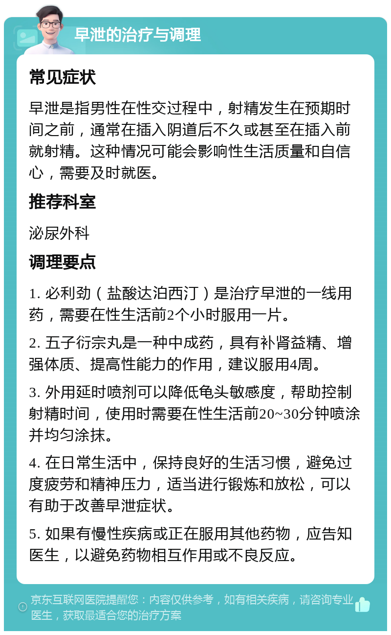 早泄的治疗与调理 常见症状 早泄是指男性在性交过程中，射精发生在预期时间之前，通常在插入阴道后不久或甚至在插入前就射精。这种情况可能会影响性生活质量和自信心，需要及时就医。 推荐科室 泌尿外科 调理要点 1. 必利劲（盐酸达泊西汀）是治疗早泄的一线用药，需要在性生活前2个小时服用一片。 2. 五子衍宗丸是一种中成药，具有补肾益精、增强体质、提高性能力的作用，建议服用4周。 3. 外用延时喷剂可以降低龟头敏感度，帮助控制射精时间，使用时需要在性生活前20~30分钟喷涂并均匀涂抹。 4. 在日常生活中，保持良好的生活习惯，避免过度疲劳和精神压力，适当进行锻炼和放松，可以有助于改善早泄症状。 5. 如果有慢性疾病或正在服用其他药物，应告知医生，以避免药物相互作用或不良反应。