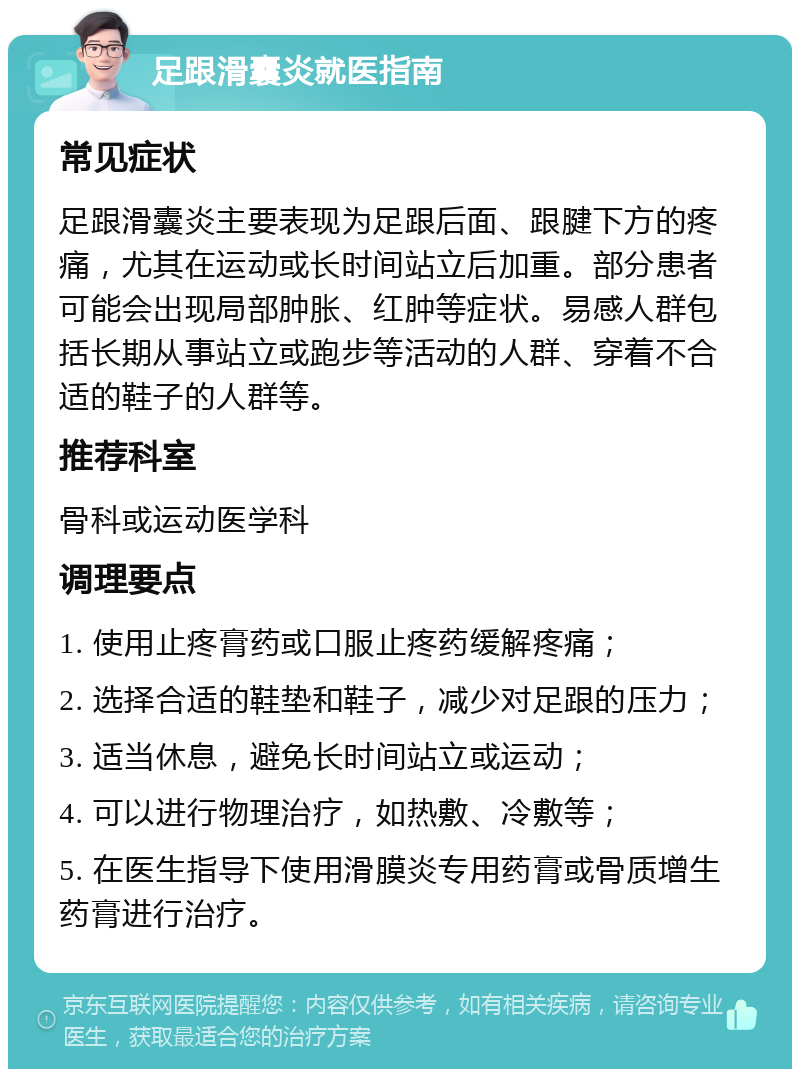 足跟滑囊炎就医指南 常见症状 足跟滑囊炎主要表现为足跟后面、跟腱下方的疼痛，尤其在运动或长时间站立后加重。部分患者可能会出现局部肿胀、红肿等症状。易感人群包括长期从事站立或跑步等活动的人群、穿着不合适的鞋子的人群等。 推荐科室 骨科或运动医学科 调理要点 1. 使用止疼膏药或口服止疼药缓解疼痛； 2. 选择合适的鞋垫和鞋子，减少对足跟的压力； 3. 适当休息，避免长时间站立或运动； 4. 可以进行物理治疗，如热敷、冷敷等； 5. 在医生指导下使用滑膜炎专用药膏或骨质增生药膏进行治疗。