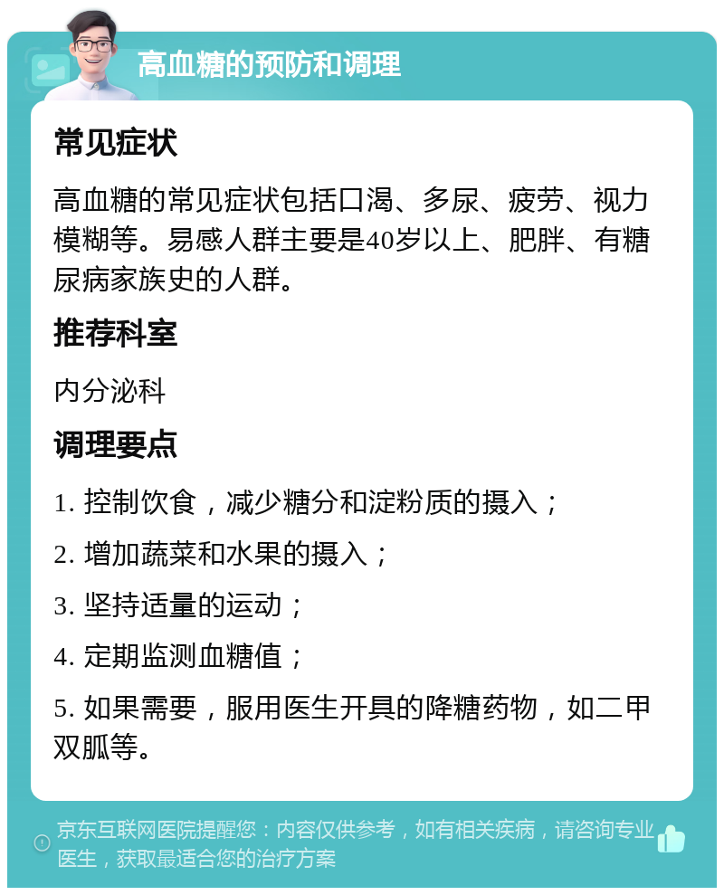 高血糖的预防和调理 常见症状 高血糖的常见症状包括口渴、多尿、疲劳、视力模糊等。易感人群主要是40岁以上、肥胖、有糖尿病家族史的人群。 推荐科室 内分泌科 调理要点 1. 控制饮食，减少糖分和淀粉质的摄入； 2. 增加蔬菜和水果的摄入； 3. 坚持适量的运动； 4. 定期监测血糖值； 5. 如果需要，服用医生开具的降糖药物，如二甲双胍等。