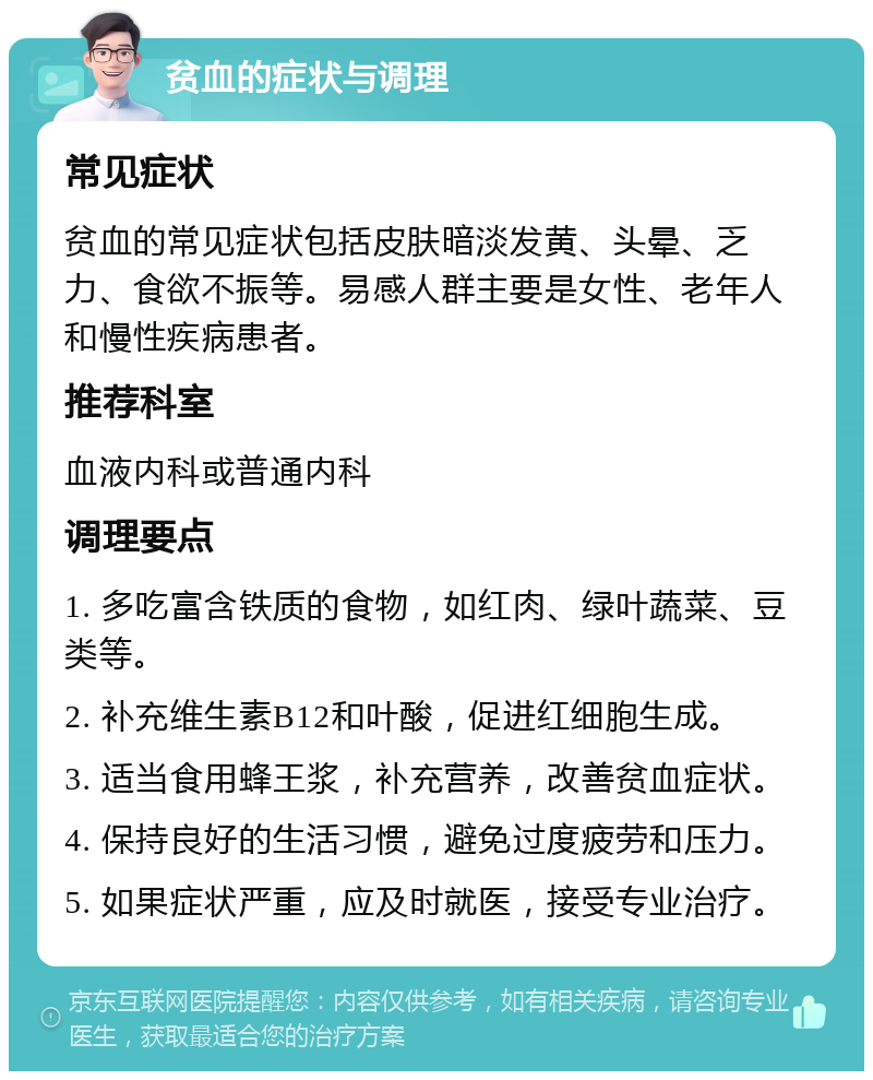 贫血的症状与调理 常见症状 贫血的常见症状包括皮肤暗淡发黄、头晕、乏力、食欲不振等。易感人群主要是女性、老年人和慢性疾病患者。 推荐科室 血液内科或普通内科 调理要点 1. 多吃富含铁质的食物，如红肉、绿叶蔬菜、豆类等。 2. 补充维生素B12和叶酸，促进红细胞生成。 3. 适当食用蜂王浆，补充营养，改善贫血症状。 4. 保持良好的生活习惯，避免过度疲劳和压力。 5. 如果症状严重，应及时就医，接受专业治疗。