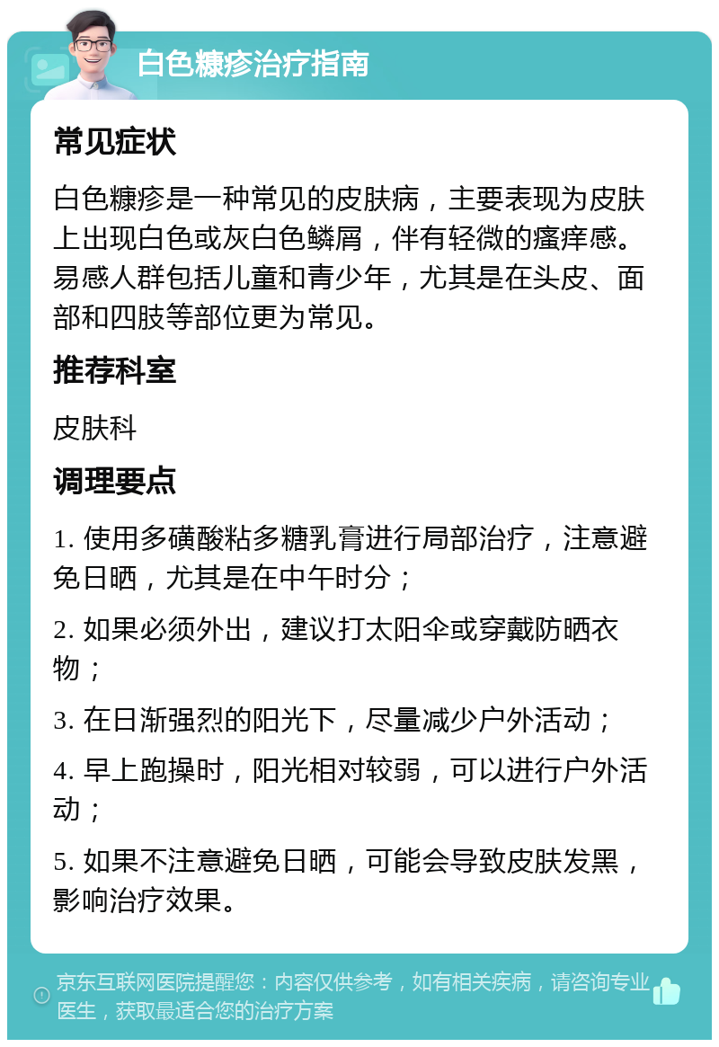 白色糠疹治疗指南 常见症状 白色糠疹是一种常见的皮肤病，主要表现为皮肤上出现白色或灰白色鳞屑，伴有轻微的瘙痒感。易感人群包括儿童和青少年，尤其是在头皮、面部和四肢等部位更为常见。 推荐科室 皮肤科 调理要点 1. 使用多磺酸粘多糖乳膏进行局部治疗，注意避免日晒，尤其是在中午时分； 2. 如果必须外出，建议打太阳伞或穿戴防晒衣物； 3. 在日渐强烈的阳光下，尽量减少户外活动； 4. 早上跑操时，阳光相对较弱，可以进行户外活动； 5. 如果不注意避免日晒，可能会导致皮肤发黑，影响治疗效果。