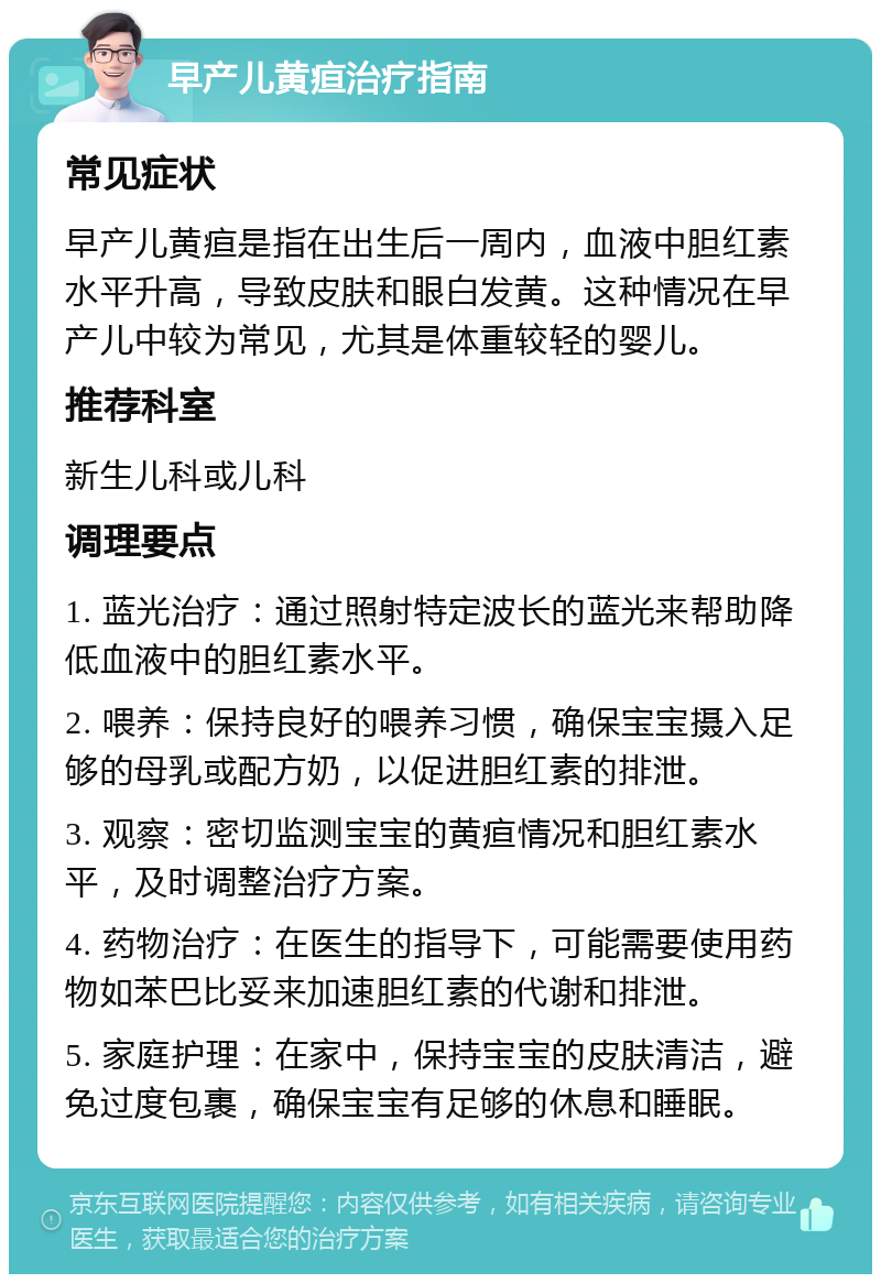 早产儿黄疸治疗指南 常见症状 早产儿黄疸是指在出生后一周内，血液中胆红素水平升高，导致皮肤和眼白发黄。这种情况在早产儿中较为常见，尤其是体重较轻的婴儿。 推荐科室 新生儿科或儿科 调理要点 1. 蓝光治疗：通过照射特定波长的蓝光来帮助降低血液中的胆红素水平。 2. 喂养：保持良好的喂养习惯，确保宝宝摄入足够的母乳或配方奶，以促进胆红素的排泄。 3. 观察：密切监测宝宝的黄疸情况和胆红素水平，及时调整治疗方案。 4. 药物治疗：在医生的指导下，可能需要使用药物如苯巴比妥来加速胆红素的代谢和排泄。 5. 家庭护理：在家中，保持宝宝的皮肤清洁，避免过度包裹，确保宝宝有足够的休息和睡眠。