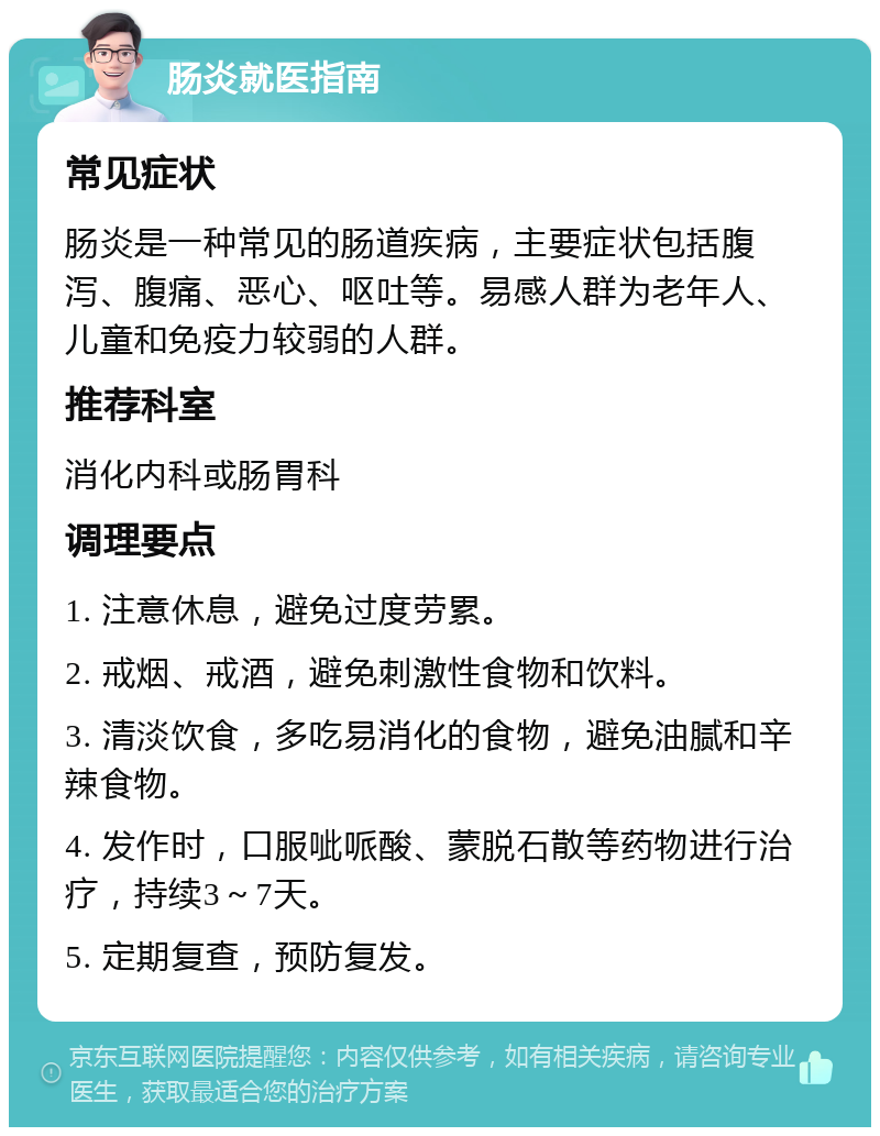 肠炎就医指南 常见症状 肠炎是一种常见的肠道疾病，主要症状包括腹泻、腹痛、恶心、呕吐等。易感人群为老年人、儿童和免疫力较弱的人群。 推荐科室 消化内科或肠胃科 调理要点 1. 注意休息，避免过度劳累。 2. 戒烟、戒酒，避免刺激性食物和饮料。 3. 清淡饮食，多吃易消化的食物，避免油腻和辛辣食物。 4. 发作时，口服呲哌酸、蒙脱石散等药物进行治疗，持续3～7天。 5. 定期复查，预防复发。