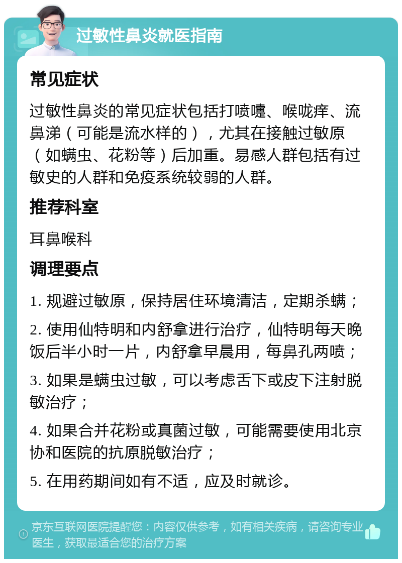 过敏性鼻炎就医指南 常见症状 过敏性鼻炎的常见症状包括打喷嚏、喉咙痒、流鼻涕（可能是流水样的），尤其在接触过敏原（如螨虫、花粉等）后加重。易感人群包括有过敏史的人群和免疫系统较弱的人群。 推荐科室 耳鼻喉科 调理要点 1. 规避过敏原，保持居住环境清洁，定期杀螨； 2. 使用仙特明和内舒拿进行治疗，仙特明每天晚饭后半小时一片，内舒拿早晨用，每鼻孔两喷； 3. 如果是螨虫过敏，可以考虑舌下或皮下注射脱敏治疗； 4. 如果合并花粉或真菌过敏，可能需要使用北京协和医院的抗原脱敏治疗； 5. 在用药期间如有不适，应及时就诊。