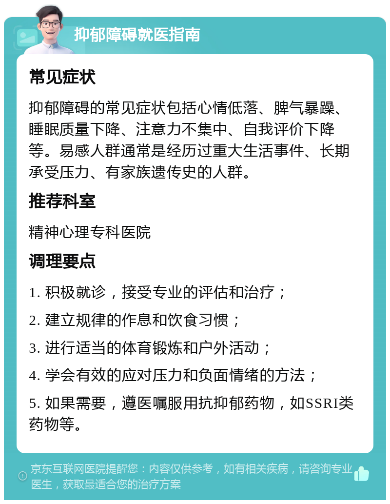 抑郁障碍就医指南 常见症状 抑郁障碍的常见症状包括心情低落、脾气暴躁、睡眠质量下降、注意力不集中、自我评价下降等。易感人群通常是经历过重大生活事件、长期承受压力、有家族遗传史的人群。 推荐科室 精神心理专科医院 调理要点 1. 积极就诊，接受专业的评估和治疗； 2. 建立规律的作息和饮食习惯； 3. 进行适当的体育锻炼和户外活动； 4. 学会有效的应对压力和负面情绪的方法； 5. 如果需要，遵医嘱服用抗抑郁药物，如SSRI类药物等。