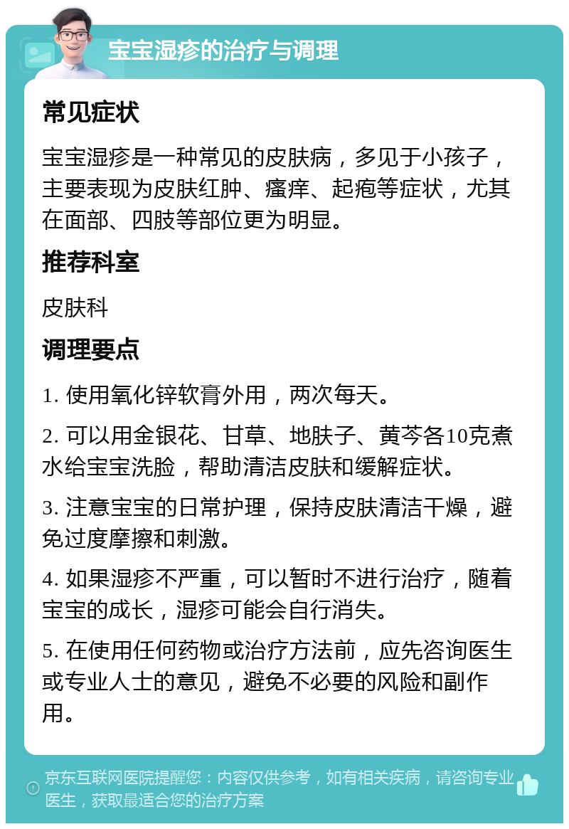 宝宝湿疹的治疗与调理 常见症状 宝宝湿疹是一种常见的皮肤病，多见于小孩子，主要表现为皮肤红肿、瘙痒、起疱等症状，尤其在面部、四肢等部位更为明显。 推荐科室 皮肤科 调理要点 1. 使用氧化锌软膏外用，两次每天。 2. 可以用金银花、甘草、地肤子、黄芩各10克煮水给宝宝洗脸，帮助清洁皮肤和缓解症状。 3. 注意宝宝的日常护理，保持皮肤清洁干燥，避免过度摩擦和刺激。 4. 如果湿疹不严重，可以暂时不进行治疗，随着宝宝的成长，湿疹可能会自行消失。 5. 在使用任何药物或治疗方法前，应先咨询医生或专业人士的意见，避免不必要的风险和副作用。