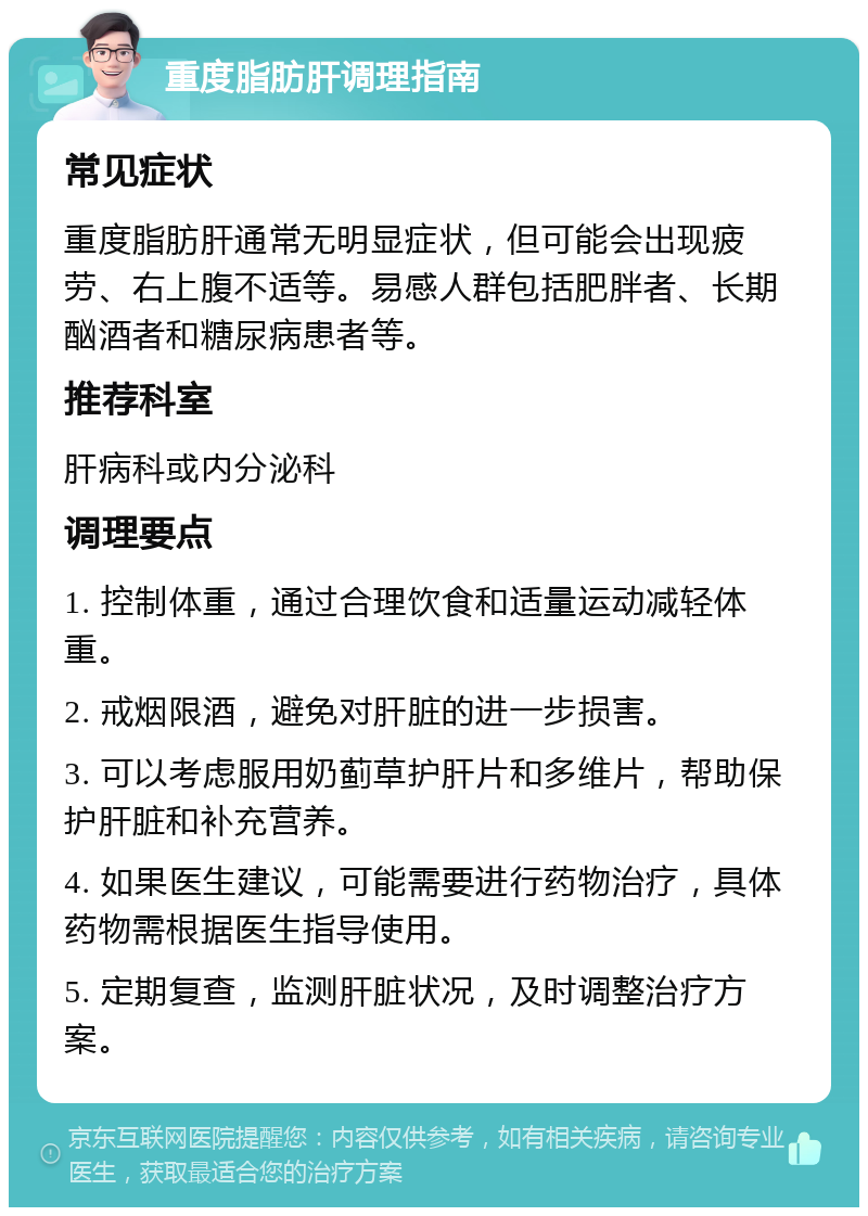 重度脂肪肝调理指南 常见症状 重度脂肪肝通常无明显症状，但可能会出现疲劳、右上腹不适等。易感人群包括肥胖者、长期酗酒者和糖尿病患者等。 推荐科室 肝病科或内分泌科 调理要点 1. 控制体重，通过合理饮食和适量运动减轻体重。 2. 戒烟限酒，避免对肝脏的进一步损害。 3. 可以考虑服用奶蓟草护肝片和多维片，帮助保护肝脏和补充营养。 4. 如果医生建议，可能需要进行药物治疗，具体药物需根据医生指导使用。 5. 定期复查，监测肝脏状况，及时调整治疗方案。