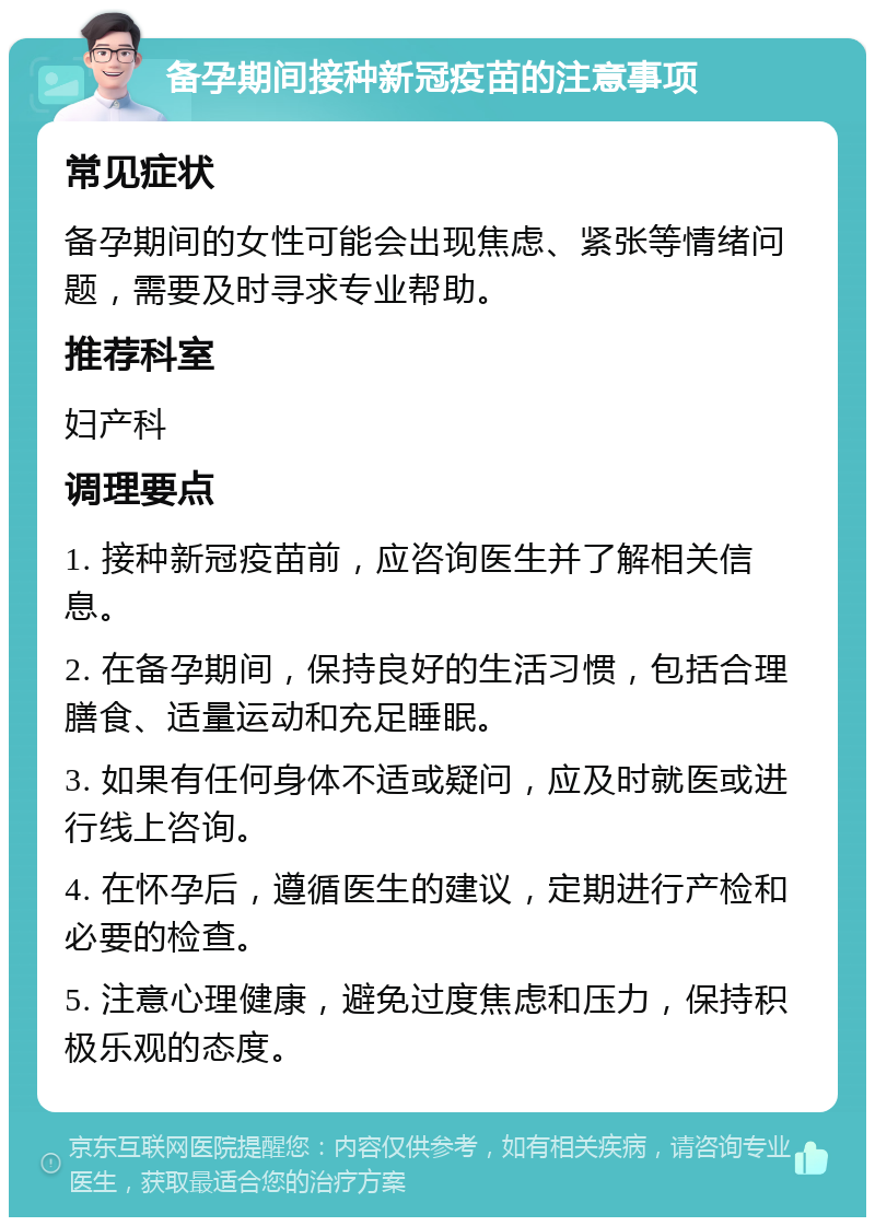 备孕期间接种新冠疫苗的注意事项 常见症状 备孕期间的女性可能会出现焦虑、紧张等情绪问题，需要及时寻求专业帮助。 推荐科室 妇产科 调理要点 1. 接种新冠疫苗前，应咨询医生并了解相关信息。 2. 在备孕期间，保持良好的生活习惯，包括合理膳食、适量运动和充足睡眠。 3. 如果有任何身体不适或疑问，应及时就医或进行线上咨询。 4. 在怀孕后，遵循医生的建议，定期进行产检和必要的检查。 5. 注意心理健康，避免过度焦虑和压力，保持积极乐观的态度。