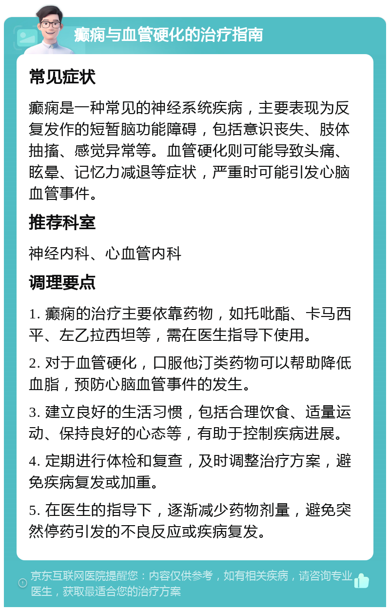 癫痫与血管硬化的治疗指南 常见症状 癫痫是一种常见的神经系统疾病，主要表现为反复发作的短暂脑功能障碍，包括意识丧失、肢体抽搐、感觉异常等。血管硬化则可能导致头痛、眩晕、记忆力减退等症状，严重时可能引发心脑血管事件。 推荐科室 神经内科、心血管内科 调理要点 1. 癫痫的治疗主要依靠药物，如托吡酯、卡马西平、左乙拉西坦等，需在医生指导下使用。 2. 对于血管硬化，口服他汀类药物可以帮助降低血脂，预防心脑血管事件的发生。 3. 建立良好的生活习惯，包括合理饮食、适量运动、保持良好的心态等，有助于控制疾病进展。 4. 定期进行体检和复查，及时调整治疗方案，避免疾病复发或加重。 5. 在医生的指导下，逐渐减少药物剂量，避免突然停药引发的不良反应或疾病复发。