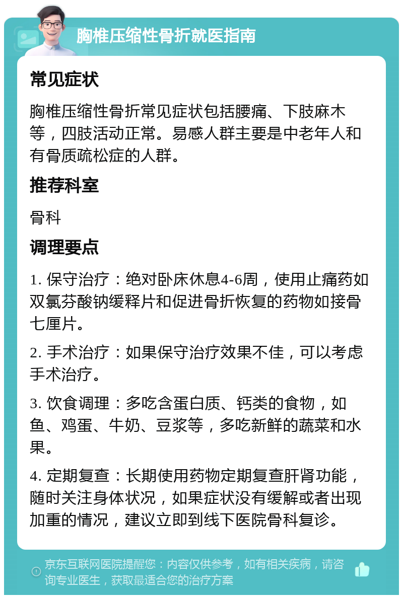 胸椎压缩性骨折就医指南 常见症状 胸椎压缩性骨折常见症状包括腰痛、下肢麻木等，四肢活动正常。易感人群主要是中老年人和有骨质疏松症的人群。 推荐科室 骨科 调理要点 1. 保守治疗：绝对卧床休息4-6周，使用止痛药如双氯芬酸钠缓释片和促进骨折恢复的药物如接骨七厘片。 2. 手术治疗：如果保守治疗效果不佳，可以考虑手术治疗。 3. 饮食调理：多吃含蛋白质、钙类的食物，如鱼、鸡蛋、牛奶、豆浆等，多吃新鲜的蔬菜和水果。 4. 定期复查：长期使用药物定期复查肝肾功能，随时关注身体状况，如果症状没有缓解或者出现加重的情况，建议立即到线下医院骨科复诊。