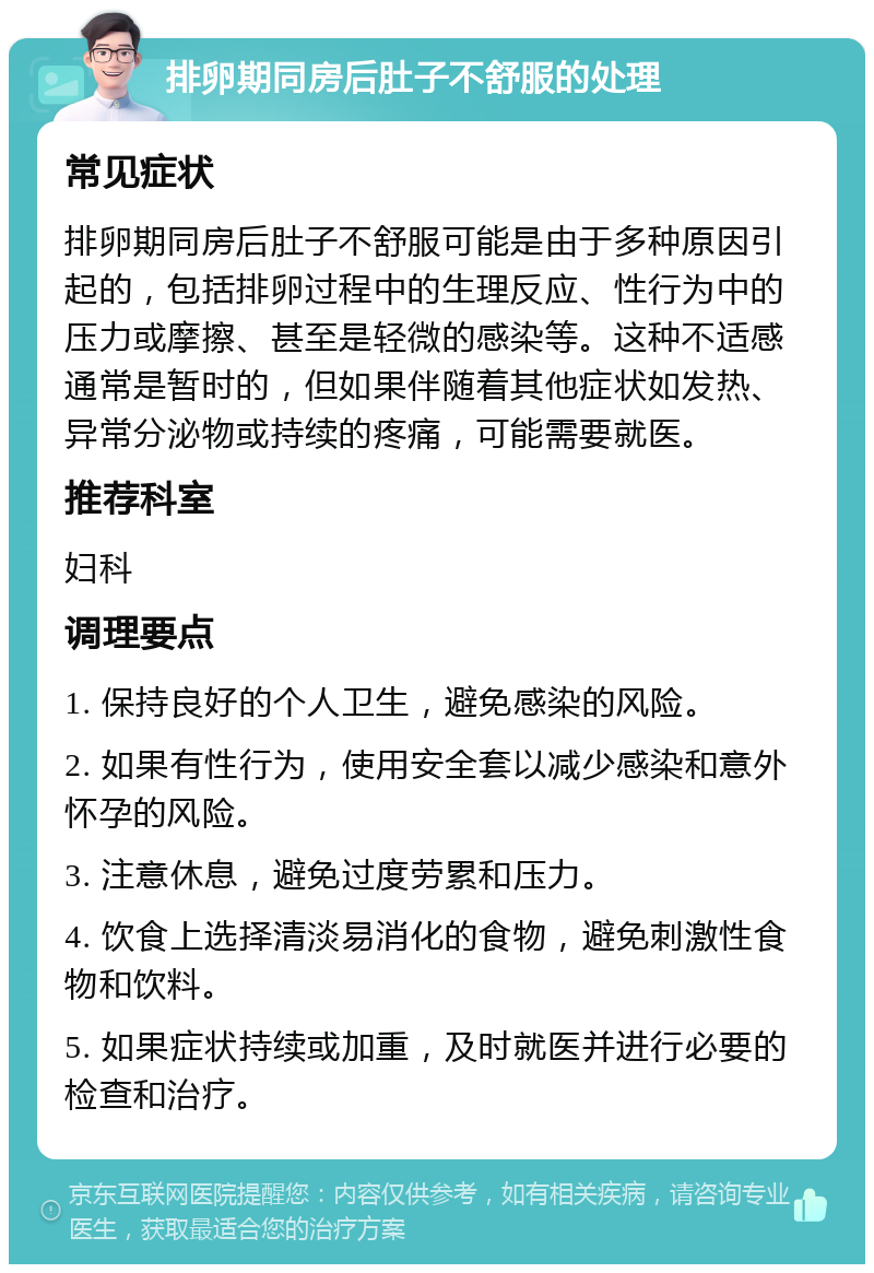 排卵期同房后肚子不舒服的处理 常见症状 排卵期同房后肚子不舒服可能是由于多种原因引起的，包括排卵过程中的生理反应、性行为中的压力或摩擦、甚至是轻微的感染等。这种不适感通常是暂时的，但如果伴随着其他症状如发热、异常分泌物或持续的疼痛，可能需要就医。 推荐科室 妇科 调理要点 1. 保持良好的个人卫生，避免感染的风险。 2. 如果有性行为，使用安全套以减少感染和意外怀孕的风险。 3. 注意休息，避免过度劳累和压力。 4. 饮食上选择清淡易消化的食物，避免刺激性食物和饮料。 5. 如果症状持续或加重，及时就医并进行必要的检查和治疗。