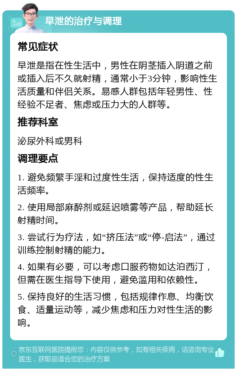 早泄的治疗与调理 常见症状 早泄是指在性生活中，男性在阴茎插入阴道之前或插入后不久就射精，通常小于3分钟，影响性生活质量和伴侣关系。易感人群包括年轻男性、性经验不足者、焦虑或压力大的人群等。 推荐科室 泌尿外科或男科 调理要点 1. 避免频繁手淫和过度性生活，保持适度的性生活频率。 2. 使用局部麻醉剂或延迟喷雾等产品，帮助延长射精时间。 3. 尝试行为疗法，如“挤压法”或“停-启法”，通过训练控制射精的能力。 4. 如果有必要，可以考虑口服药物如达泊西汀，但需在医生指导下使用，避免滥用和依赖性。 5. 保持良好的生活习惯，包括规律作息、均衡饮食、适量运动等，减少焦虑和压力对性生活的影响。