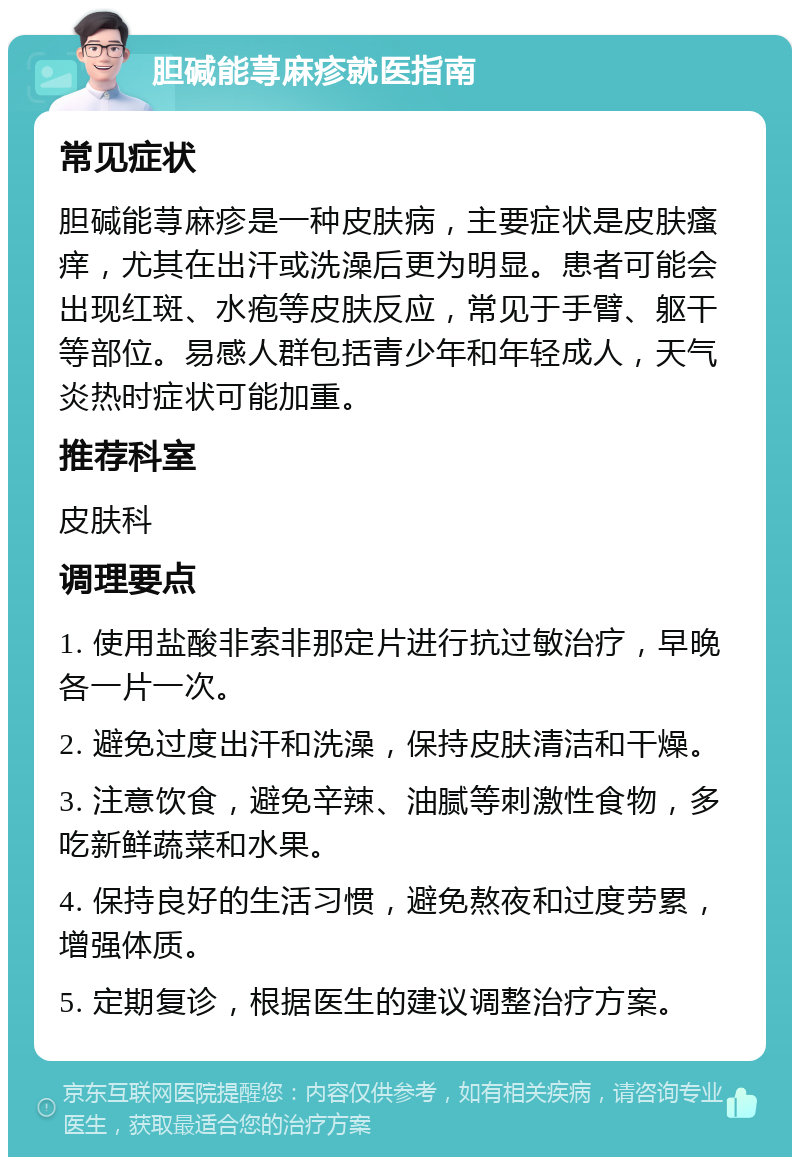 胆碱能荨麻疹就医指南 常见症状 胆碱能荨麻疹是一种皮肤病，主要症状是皮肤瘙痒，尤其在出汗或洗澡后更为明显。患者可能会出现红斑、水疱等皮肤反应，常见于手臂、躯干等部位。易感人群包括青少年和年轻成人，天气炎热时症状可能加重。 推荐科室 皮肤科 调理要点 1. 使用盐酸非索非那定片进行抗过敏治疗，早晚各一片一次。 2. 避免过度出汗和洗澡，保持皮肤清洁和干燥。 3. 注意饮食，避免辛辣、油腻等刺激性食物，多吃新鲜蔬菜和水果。 4. 保持良好的生活习惯，避免熬夜和过度劳累，增强体质。 5. 定期复诊，根据医生的建议调整治疗方案。