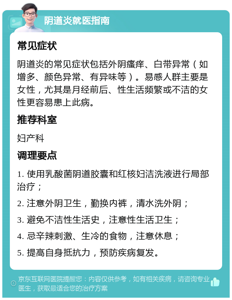 阴道炎就医指南 常见症状 阴道炎的常见症状包括外阴瘙痒、白带异常（如增多、颜色异常、有异味等）。易感人群主要是女性，尤其是月经前后、性生活频繁或不洁的女性更容易患上此病。 推荐科室 妇产科 调理要点 1. 使用乳酸菌阴道胶囊和红核妇洁洗液进行局部治疗； 2. 注意外阴卫生，勤换内裤，清水洗外阴； 3. 避免不洁性生活史，注意性生活卫生； 4. 忌辛辣刺激、生冷的食物，注意休息； 5. 提高自身抵抗力，预防疾病复发。