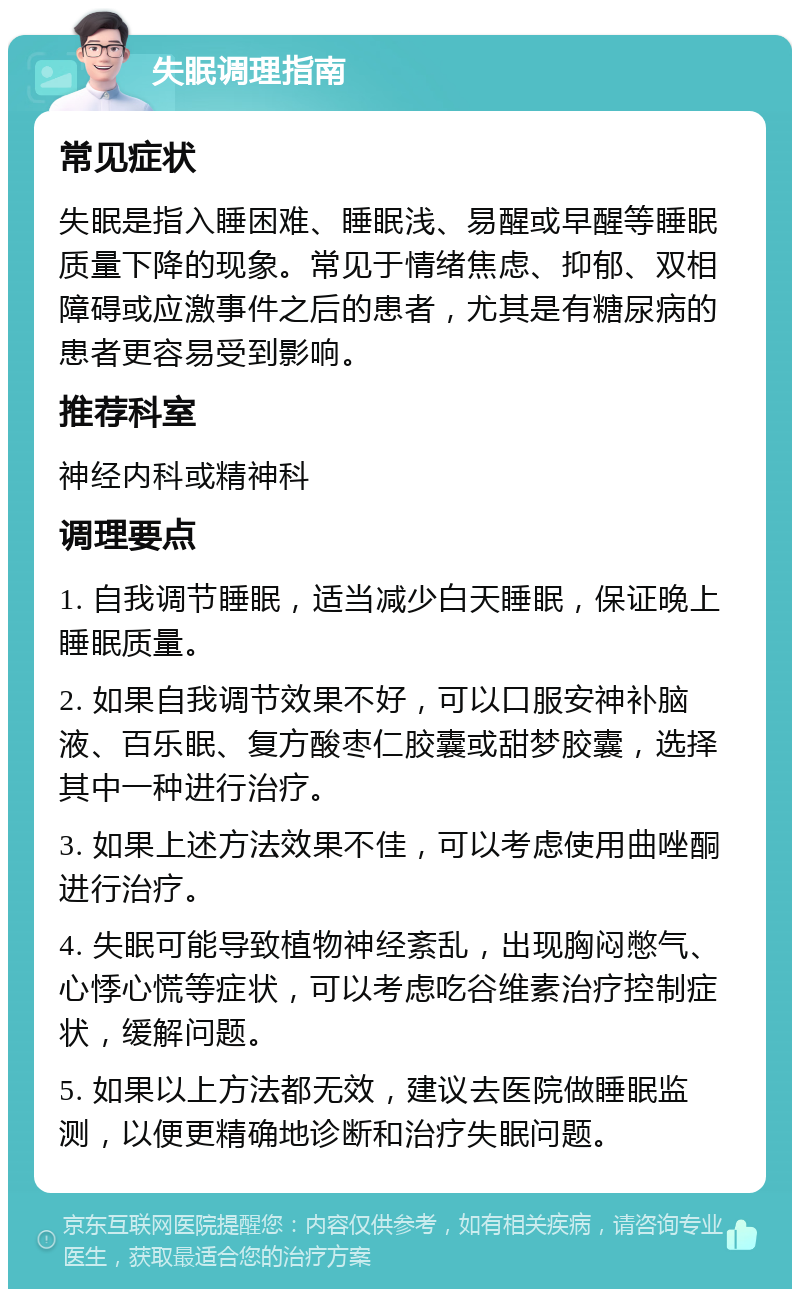 失眠调理指南 常见症状 失眠是指入睡困难、睡眠浅、易醒或早醒等睡眠质量下降的现象。常见于情绪焦虑、抑郁、双相障碍或应激事件之后的患者，尤其是有糖尿病的患者更容易受到影响。 推荐科室 神经内科或精神科 调理要点 1. 自我调节睡眠，适当减少白天睡眠，保证晚上睡眠质量。 2. 如果自我调节效果不好，可以口服安神补脑液、百乐眠、复方酸枣仁胶囊或甜梦胶囊，选择其中一种进行治疗。 3. 如果上述方法效果不佳，可以考虑使用曲唑酮进行治疗。 4. 失眠可能导致植物神经紊乱，出现胸闷憋气、心悸心慌等症状，可以考虑吃谷维素治疗控制症状，缓解问题。 5. 如果以上方法都无效，建议去医院做睡眠监测，以便更精确地诊断和治疗失眠问题。