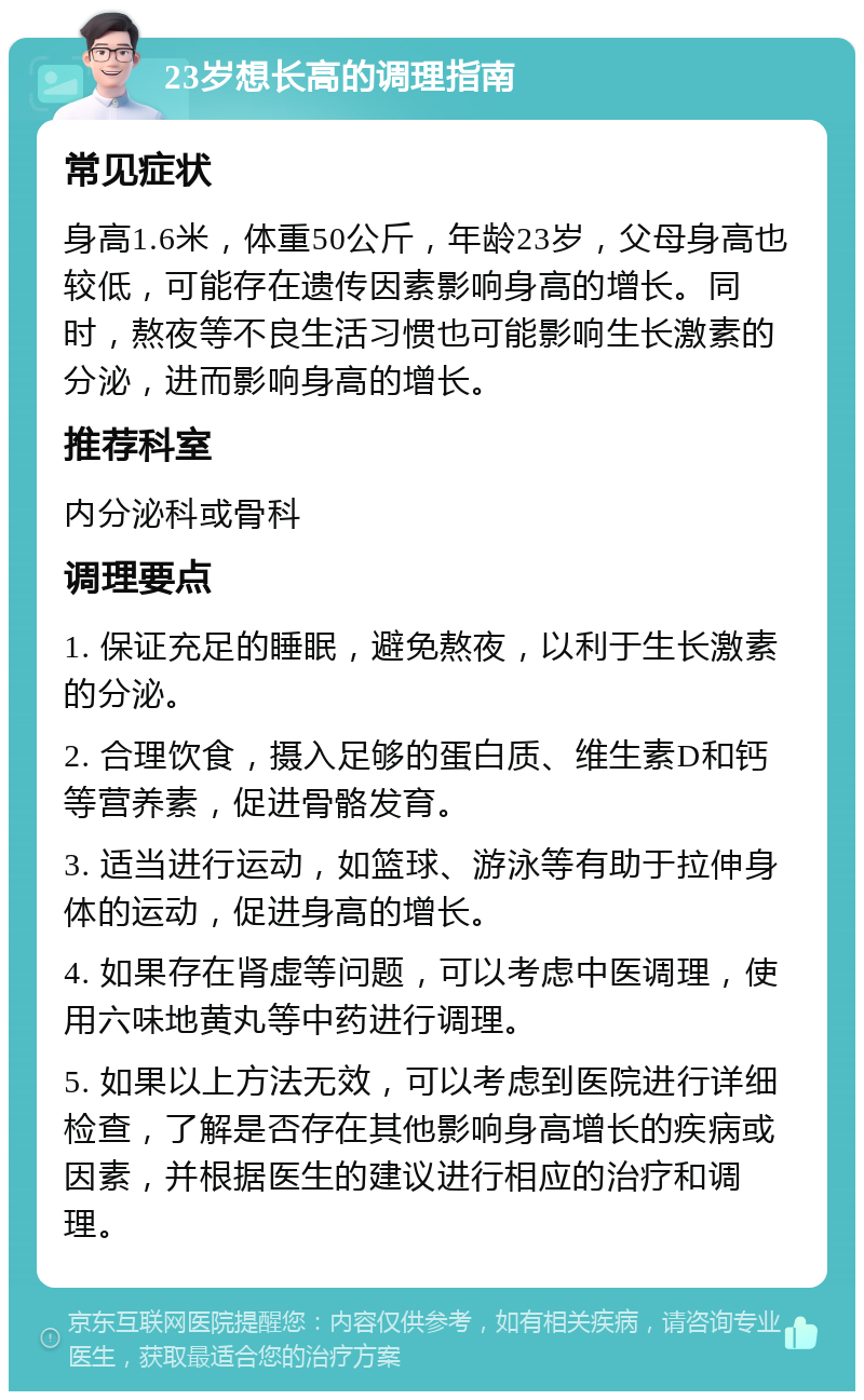 23岁想长高的调理指南 常见症状 身高1.6米，体重50公斤，年龄23岁，父母身高也较低，可能存在遗传因素影响身高的增长。同时，熬夜等不良生活习惯也可能影响生长激素的分泌，进而影响身高的增长。 推荐科室 内分泌科或骨科 调理要点 1. 保证充足的睡眠，避免熬夜，以利于生长激素的分泌。 2. 合理饮食，摄入足够的蛋白质、维生素D和钙等营养素，促进骨骼发育。 3. 适当进行运动，如篮球、游泳等有助于拉伸身体的运动，促进身高的增长。 4. 如果存在肾虚等问题，可以考虑中医调理，使用六味地黄丸等中药进行调理。 5. 如果以上方法无效，可以考虑到医院进行详细检查，了解是否存在其他影响身高增长的疾病或因素，并根据医生的建议进行相应的治疗和调理。