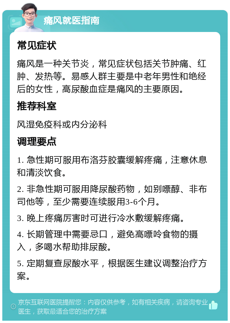 痛风就医指南 常见症状 痛风是一种关节炎，常见症状包括关节肿痛、红肿、发热等。易感人群主要是中老年男性和绝经后的女性，高尿酸血症是痛风的主要原因。 推荐科室 风湿免疫科或内分泌科 调理要点 1. 急性期可服用布洛芬胶囊缓解疼痛，注意休息和清淡饮食。 2. 非急性期可服用降尿酸药物，如别嘌醇、非布司他等，至少需要连续服用3-6个月。 3. 晚上疼痛厉害时可进行冷水敷缓解疼痛。 4. 长期管理中需要忌口，避免高嘌呤食物的摄入，多喝水帮助排尿酸。 5. 定期复查尿酸水平，根据医生建议调整治疗方案。