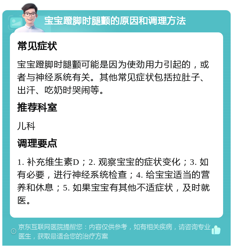 宝宝蹬脚时腿颤的原因和调理方法 常见症状 宝宝蹬脚时腿颤可能是因为使劲用力引起的，或者与神经系统有关。其他常见症状包括拉肚子、出汗、吃奶时哭闹等。 推荐科室 儿科 调理要点 1. 补充维生素D；2. 观察宝宝的症状变化；3. 如有必要，进行神经系统检查；4. 给宝宝适当的营养和休息；5. 如果宝宝有其他不适症状，及时就医。