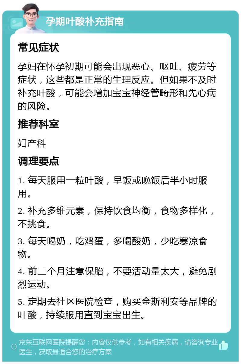 孕期叶酸补充指南 常见症状 孕妇在怀孕初期可能会出现恶心、呕吐、疲劳等症状，这些都是正常的生理反应。但如果不及时补充叶酸，可能会增加宝宝神经管畸形和先心病的风险。 推荐科室 妇产科 调理要点 1. 每天服用一粒叶酸，早饭或晚饭后半小时服用。 2. 补充多维元素，保持饮食均衡，食物多样化，不挑食。 3. 每天喝奶，吃鸡蛋，多喝酸奶，少吃寒凉食物。 4. 前三个月注意保胎，不要活动量太大，避免剧烈运动。 5. 定期去社区医院检查，购买金斯利安等品牌的叶酸，持续服用直到宝宝出生。