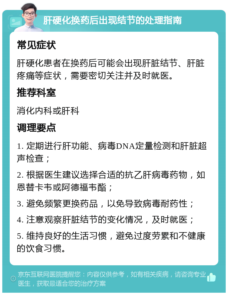 肝硬化换药后出现结节的处理指南 常见症状 肝硬化患者在换药后可能会出现肝脏结节、肝脏疼痛等症状，需要密切关注并及时就医。 推荐科室 消化内科或肝科 调理要点 1. 定期进行肝功能、病毒DNA定量检测和肝脏超声检查； 2. 根据医生建议选择合适的抗乙肝病毒药物，如恩替卡韦或阿德福韦酯； 3. 避免频繁更换药品，以免导致病毒耐药性； 4. 注意观察肝脏结节的变化情况，及时就医； 5. 维持良好的生活习惯，避免过度劳累和不健康的饮食习惯。