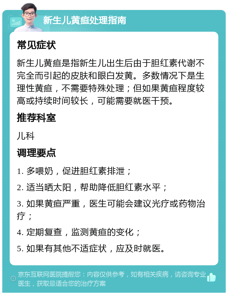 新生儿黄疸处理指南 常见症状 新生儿黄疸是指新生儿出生后由于胆红素代谢不完全而引起的皮肤和眼白发黄。多数情况下是生理性黄疸，不需要特殊处理；但如果黄疸程度较高或持续时间较长，可能需要就医干预。 推荐科室 儿科 调理要点 1. 多喂奶，促进胆红素排泄； 2. 适当晒太阳，帮助降低胆红素水平； 3. 如果黄疸严重，医生可能会建议光疗或药物治疗； 4. 定期复查，监测黄疸的变化； 5. 如果有其他不适症状，应及时就医。