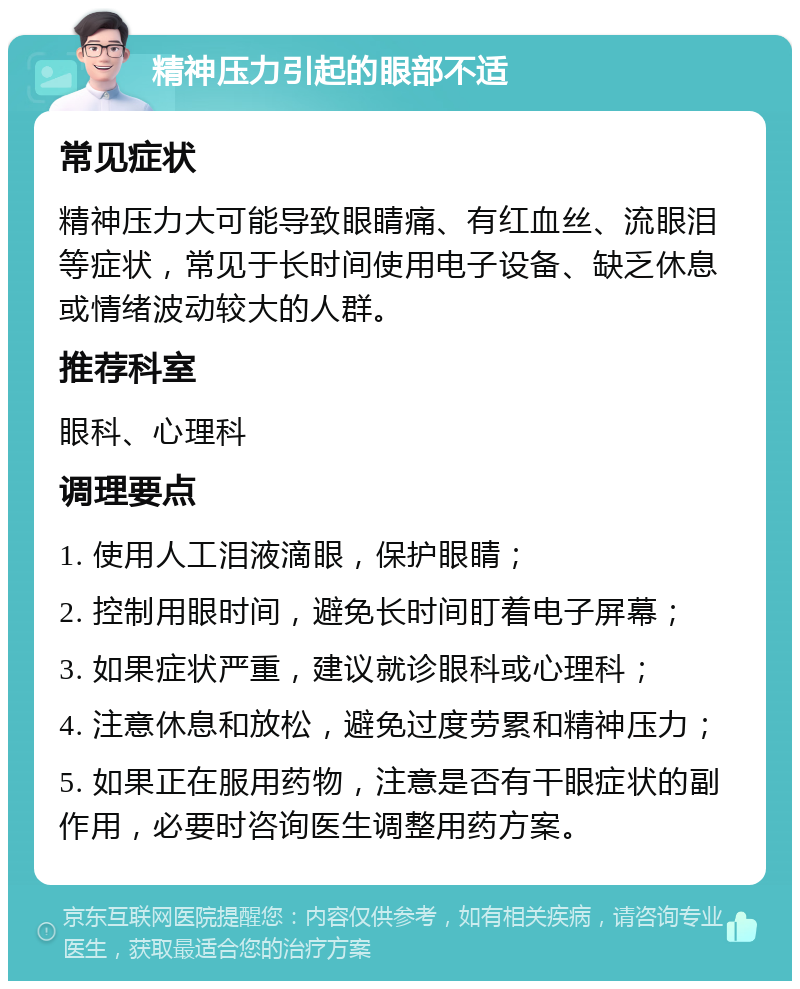 精神压力引起的眼部不适 常见症状 精神压力大可能导致眼睛痛、有红血丝、流眼泪等症状，常见于长时间使用电子设备、缺乏休息或情绪波动较大的人群。 推荐科室 眼科、心理科 调理要点 1. 使用人工泪液滴眼，保护眼睛； 2. 控制用眼时间，避免长时间盯着电子屏幕； 3. 如果症状严重，建议就诊眼科或心理科； 4. 注意休息和放松，避免过度劳累和精神压力； 5. 如果正在服用药物，注意是否有干眼症状的副作用，必要时咨询医生调整用药方案。