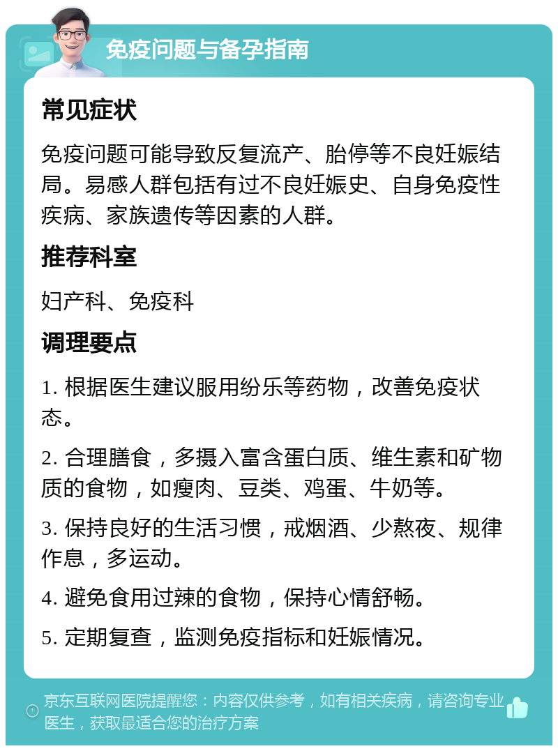 免疫问题与备孕指南 常见症状 免疫问题可能导致反复流产、胎停等不良妊娠结局。易感人群包括有过不良妊娠史、自身免疫性疾病、家族遗传等因素的人群。 推荐科室 妇产科、免疫科 调理要点 1. 根据医生建议服用纷乐等药物，改善免疫状态。 2. 合理膳食，多摄入富含蛋白质、维生素和矿物质的食物，如瘦肉、豆类、鸡蛋、牛奶等。 3. 保持良好的生活习惯，戒烟酒、少熬夜、规律作息，多运动。 4. 避免食用过辣的食物，保持心情舒畅。 5. 定期复查，监测免疫指标和妊娠情况。