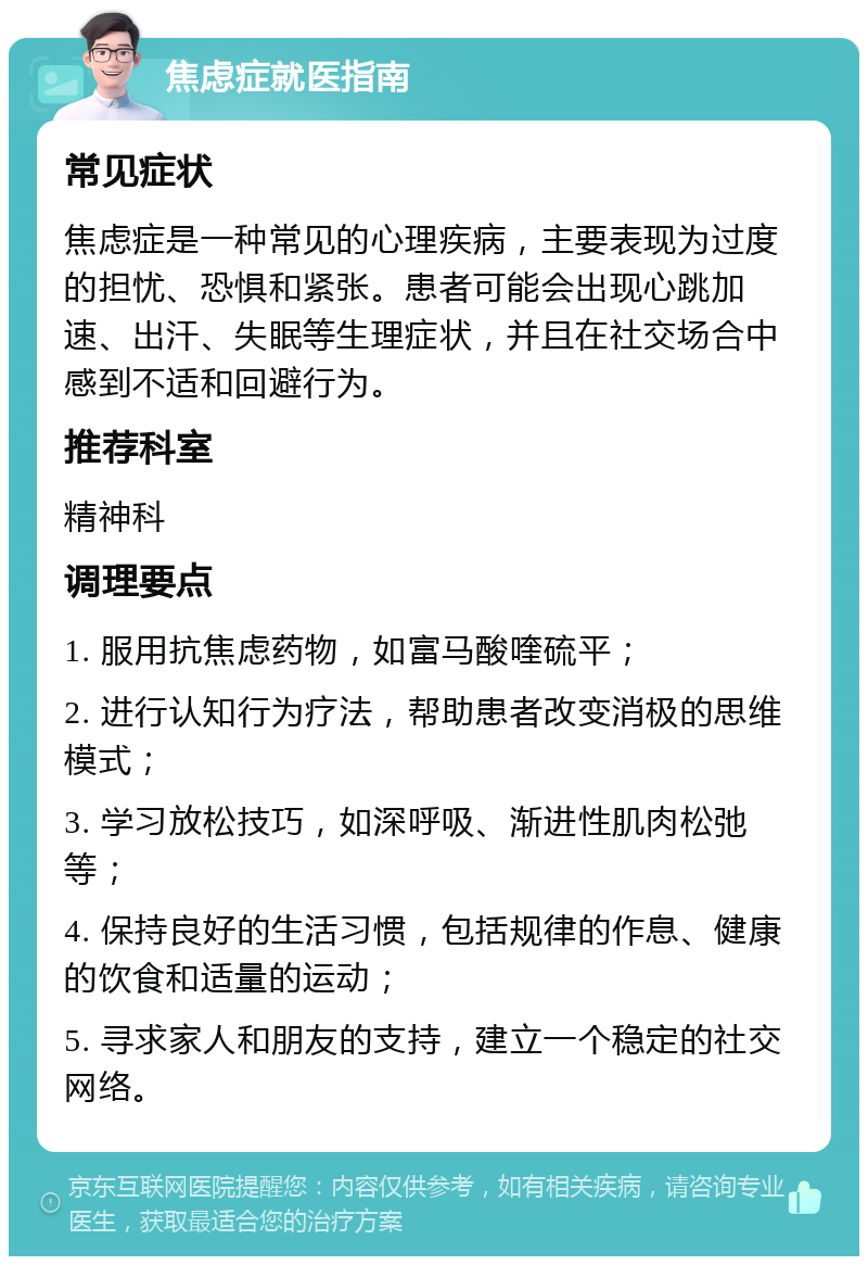 焦虑症就医指南 常见症状 焦虑症是一种常见的心理疾病，主要表现为过度的担忧、恐惧和紧张。患者可能会出现心跳加速、出汗、失眠等生理症状，并且在社交场合中感到不适和回避行为。 推荐科室 精神科 调理要点 1. 服用抗焦虑药物，如富马酸喹硫平； 2. 进行认知行为疗法，帮助患者改变消极的思维模式； 3. 学习放松技巧，如深呼吸、渐进性肌肉松弛等； 4. 保持良好的生活习惯，包括规律的作息、健康的饮食和适量的运动； 5. 寻求家人和朋友的支持，建立一个稳定的社交网络。