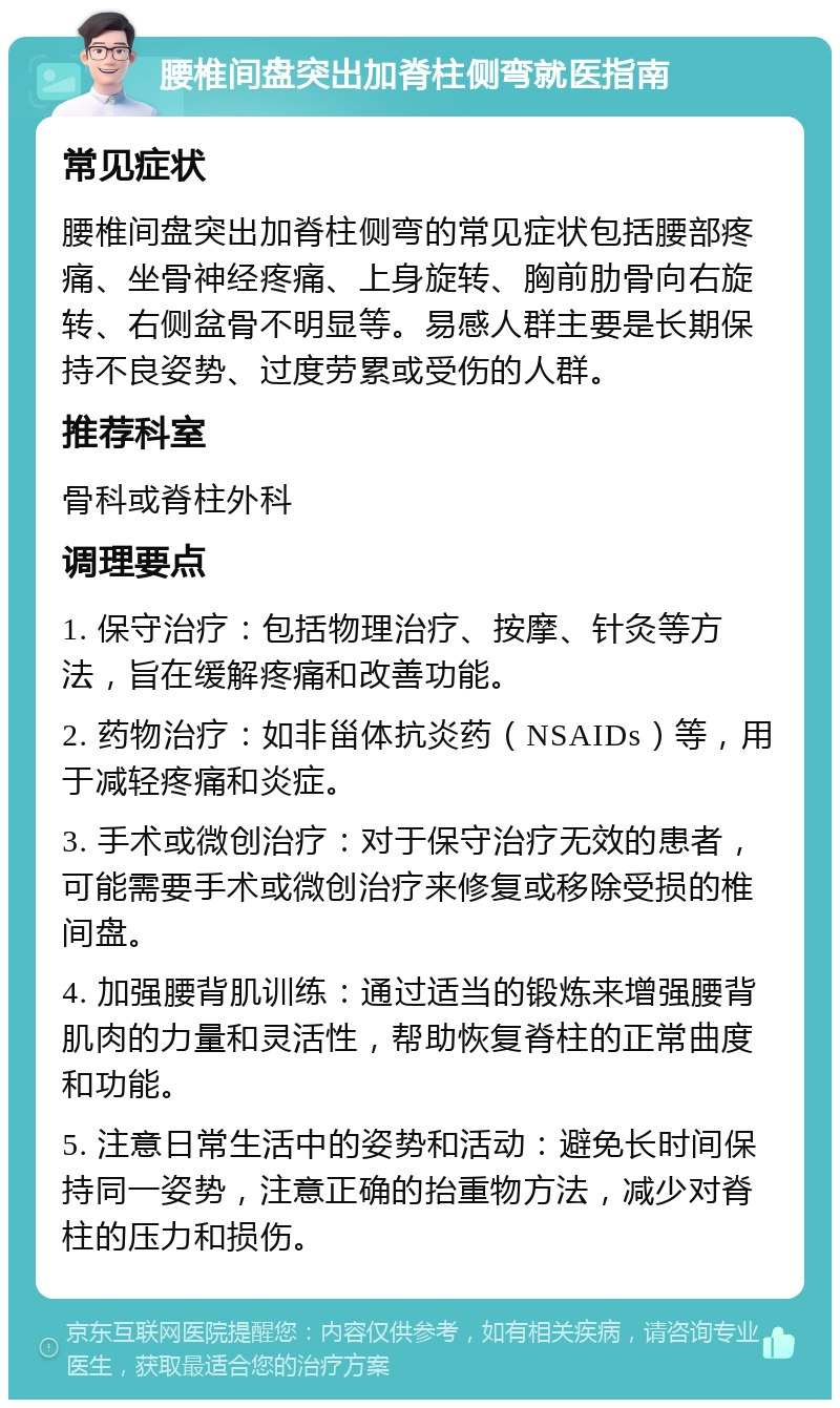 腰椎间盘突出加脊柱侧弯就医指南 常见症状 腰椎间盘突出加脊柱侧弯的常见症状包括腰部疼痛、坐骨神经疼痛、上身旋转、胸前肋骨向右旋转、右侧盆骨不明显等。易感人群主要是长期保持不良姿势、过度劳累或受伤的人群。 推荐科室 骨科或脊柱外科 调理要点 1. 保守治疗：包括物理治疗、按摩、针灸等方法，旨在缓解疼痛和改善功能。 2. 药物治疗：如非甾体抗炎药（NSAIDs）等，用于减轻疼痛和炎症。 3. 手术或微创治疗：对于保守治疗无效的患者，可能需要手术或微创治疗来修复或移除受损的椎间盘。 4. 加强腰背肌训练：通过适当的锻炼来增强腰背肌肉的力量和灵活性，帮助恢复脊柱的正常曲度和功能。 5. 注意日常生活中的姿势和活动：避免长时间保持同一姿势，注意正确的抬重物方法，减少对脊柱的压力和损伤。