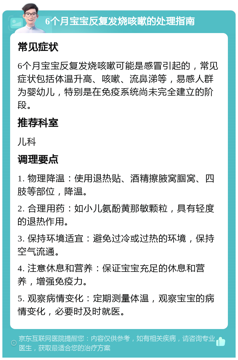 6个月宝宝反复发烧咳嗽的处理指南 常见症状 6个月宝宝反复发烧咳嗽可能是感冒引起的，常见症状包括体温升高、咳嗽、流鼻涕等，易感人群为婴幼儿，特别是在免疫系统尚未完全建立的阶段。 推荐科室 儿科 调理要点 1. 物理降温：使用退热贴、酒精擦腋窝腘窝、四肢等部位，降温。 2. 合理用药：如小儿氨酚黄那敏颗粒，具有轻度的退热作用。 3. 保持环境适宜：避免过冷或过热的环境，保持空气流通。 4. 注意休息和营养：保证宝宝充足的休息和营养，增强免疫力。 5. 观察病情变化：定期测量体温，观察宝宝的病情变化，必要时及时就医。