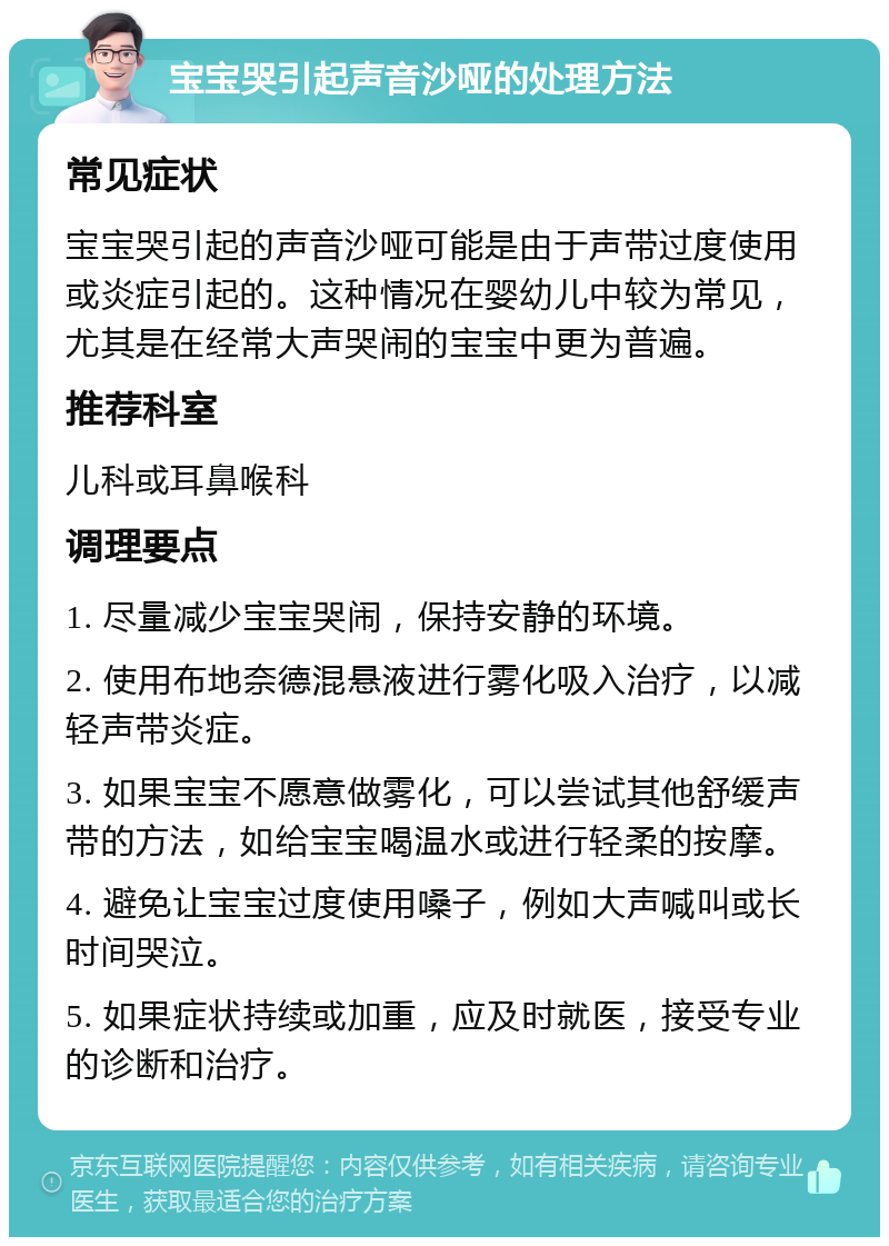 宝宝哭引起声音沙哑的处理方法 常见症状 宝宝哭引起的声音沙哑可能是由于声带过度使用或炎症引起的。这种情况在婴幼儿中较为常见，尤其是在经常大声哭闹的宝宝中更为普遍。 推荐科室 儿科或耳鼻喉科 调理要点 1. 尽量减少宝宝哭闹，保持安静的环境。 2. 使用布地奈德混悬液进行雾化吸入治疗，以减轻声带炎症。 3. 如果宝宝不愿意做雾化，可以尝试其他舒缓声带的方法，如给宝宝喝温水或进行轻柔的按摩。 4. 避免让宝宝过度使用嗓子，例如大声喊叫或长时间哭泣。 5. 如果症状持续或加重，应及时就医，接受专业的诊断和治疗。