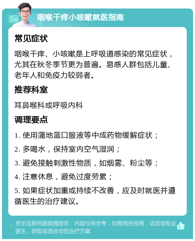 咽喉干痒小咳嗽就医指南 常见症状 咽喉干痒、小咳嗽是上呼吸道感染的常见症状，尤其在秋冬季节更为普遍。易感人群包括儿童、老年人和免疫力较弱者。 推荐科室 耳鼻喉科或呼吸内科 调理要点 1. 使用蒲地蓝口服液等中成药物缓解症状； 2. 多喝水，保持室内空气湿润； 3. 避免接触刺激性物质，如烟雾、粉尘等； 4. 注意休息，避免过度劳累； 5. 如果症状加重或持续不改善，应及时就医并遵循医生的治疗建议。