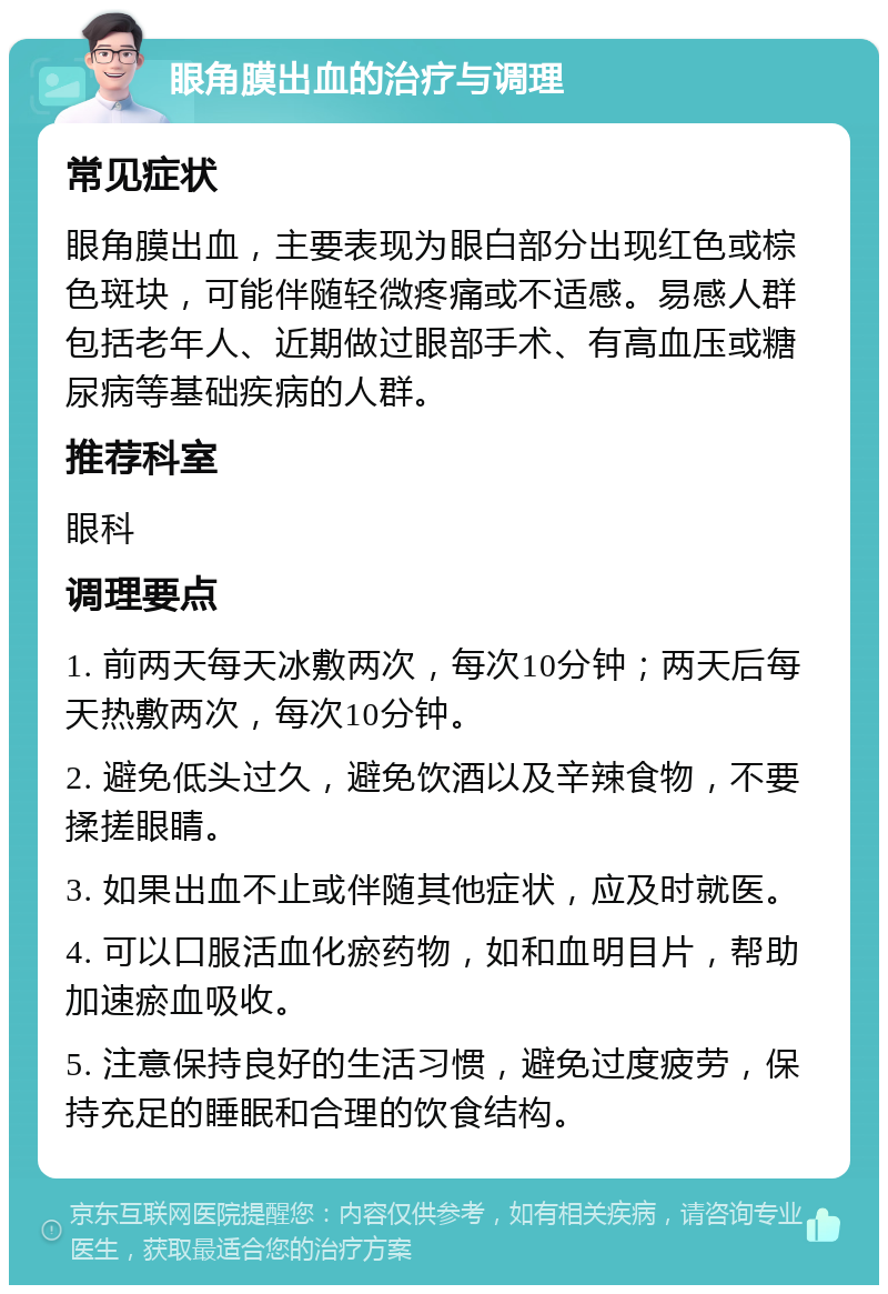 眼角膜出血的治疗与调理 常见症状 眼角膜出血，主要表现为眼白部分出现红色或棕色斑块，可能伴随轻微疼痛或不适感。易感人群包括老年人、近期做过眼部手术、有高血压或糖尿病等基础疾病的人群。 推荐科室 眼科 调理要点 1. 前两天每天冰敷两次，每次10分钟；两天后每天热敷两次，每次10分钟。 2. 避免低头过久，避免饮酒以及辛辣食物，不要揉搓眼睛。 3. 如果出血不止或伴随其他症状，应及时就医。 4. 可以口服活血化瘀药物，如和血明目片，帮助加速瘀血吸收。 5. 注意保持良好的生活习惯，避免过度疲劳，保持充足的睡眠和合理的饮食结构。