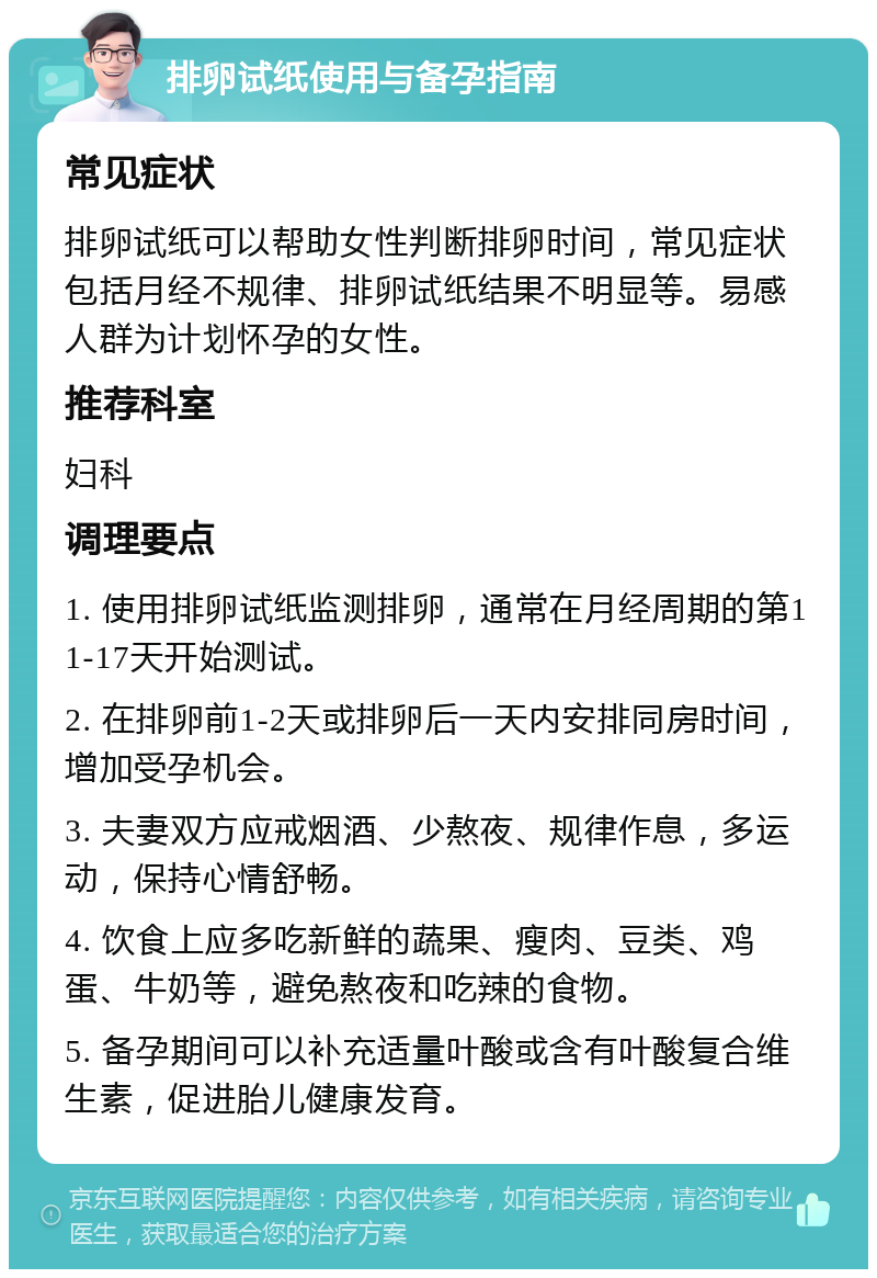 排卵试纸使用与备孕指南 常见症状 排卵试纸可以帮助女性判断排卵时间，常见症状包括月经不规律、排卵试纸结果不明显等。易感人群为计划怀孕的女性。 推荐科室 妇科 调理要点 1. 使用排卵试纸监测排卵，通常在月经周期的第11-17天开始测试。 2. 在排卵前1-2天或排卵后一天内安排同房时间，增加受孕机会。 3. 夫妻双方应戒烟酒、少熬夜、规律作息，多运动，保持心情舒畅。 4. 饮食上应多吃新鲜的蔬果、瘦肉、豆类、鸡蛋、牛奶等，避免熬夜和吃辣的食物。 5. 备孕期间可以补充适量叶酸或含有叶酸复合维生素，促进胎儿健康发育。