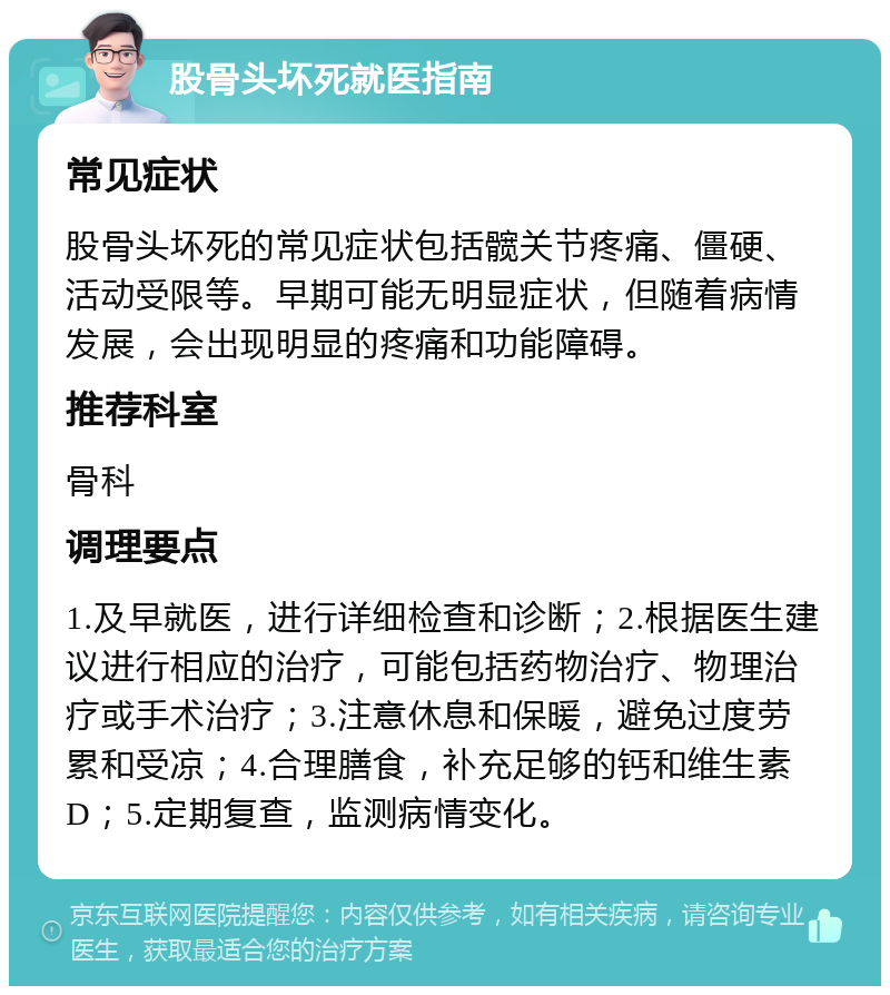 股骨头坏死就医指南 常见症状 股骨头坏死的常见症状包括髋关节疼痛、僵硬、活动受限等。早期可能无明显症状，但随着病情发展，会出现明显的疼痛和功能障碍。 推荐科室 骨科 调理要点 1.及早就医，进行详细检查和诊断；2.根据医生建议进行相应的治疗，可能包括药物治疗、物理治疗或手术治疗；3.注意休息和保暖，避免过度劳累和受凉；4.合理膳食，补充足够的钙和维生素D；5.定期复查，监测病情变化。